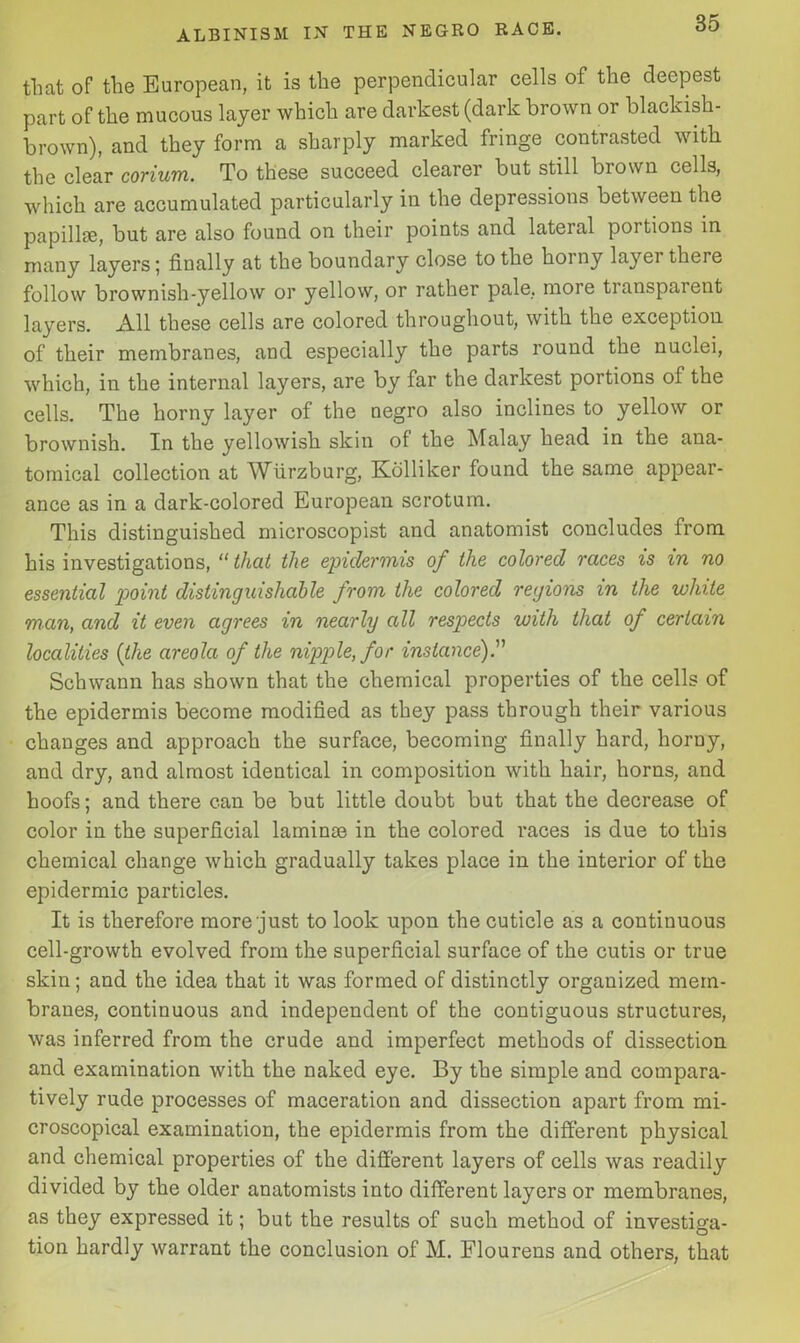 that of the European, it is the perpendicular cells of the deepest part of the mucous layer which are darkest (dark brown or blackish- brown), and they form a sharply marked fringe contrasted with the clear corium. To these succeed clearer but still brown cells, which are accumulated particularly in the depressions between the papillae, but are also found on their points and lateral poitions in many layers; finally at the boundary close to the hoiny layei there follow brownish-yellow or yellow, or rather pale, more transparent layers. All these cells are colored throughout, with the exception of their membranes, and especially the parts round the nuclei, which, in the internal layers, are by far the darkest portions of the cells. The horny layer of the negro also inclines to yellow or brownish. In the yellowish skin of the Malay head in the ana- tomical collection at Wurzburg, Kdlliker found the same appear- ance as in a dark-colored European scrotum. This distinguished microscopist and anatomist concludes from his investigations, “ that the epidermis of the colored races is in no essential point distinguishable from the colored regions in the white man, and it even agrees in nearly all respects with that of certain localities {the areola of the nipple, for instance).'1'' Schwann has shown that the chemical properties of the cells of the epidermis become modified as they pass through their various changes and approach the surface, becoming finally hard, horny, and dry, and almost identical in composition with hair, horns, and hoofs; and there can be but little doubt but that the decrease of color in the superficial laminas in the colored races is due to this chemical change which gradually takes place in the interior of the epidermic particles. It is therefore more just to look upon the cuticle as a continuous cell-growth evolved from the superficial surface of the cutis or true skin; and the idea that it was formed of distinctly organized mem- branes, continuous and independent of the contiguous structures, was inferred from the crude and imperfect methods of dissection and examination with the naked eye. By the simple and compara- tively rude processes of maceration and dissection apart from mi- croscopical examination, the epidermis from the different physical and chemical properties of the different layers of cells was readily divided by the older anatomists into different layers or membranes, as they expressed it; but the results of such method of investiga- tion hardly warrant the conclusion of M. Flourens and others, that