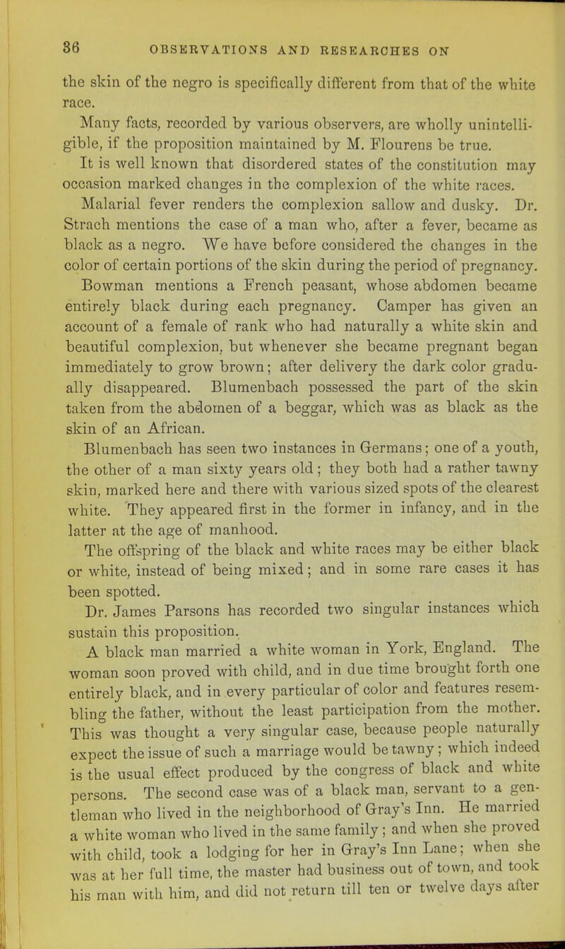 the skin of the negro is specifically different from that of the white race. Many facts, recorded by various observers, are wholly unintelli- gible, if the proposition maintained by M. Flourens be true. It is well known that disordered states of the constitution may occasion marked changes in the complexion of the white races. Malarial fever renders the complexion sallow and dusky. Dr. Strach mentions the case of a man who, after a fever, became as black as a negro. We have before considered the changes in the color of certain portions of the skin during the period of pregnancy. Bowman mentions a French peasant, whose abdomen became entirely black during each pregnancy. Camper has given an account of a female of rank who had naturally a white skin and beautiful complexion, but whenever she became pregnant began immediately to grow brown; after delivery the dark color gradu- ally disappeared. Blumenbach possessed the part of the skin taken from the abdomen of a beggar, which was as black as the skin of an African. Blumenbach has seen two instances in Germans; one of a youth, the other of a man sixty years old ; they both had a rather tawny skin, marked here and there with various sized spots of the clearest white. They appeared first in the former in infancy, and in the latter at the age of manhood. The offspring of the black and white races may be either black or white, instead of being mixed; and in some rare cases it has been spotted. Dr. James Parsons has recorded two singular instances which sustain this proposition. A black man married a white woman in York, England. The woman soon proved with child, and in due time brought forth one entirely black, and in every particular of color and features resem- bling the father, without the least participation from the mother. This was thought a very singular case, because people naturally expect the issue of such a marriage would be tawny ; which indeed is the usual effect produced by the congress of black and white persons. The second case was of a black man, servant to a gen- tleman who lived in the neighborhood of Gray’s Inn. He married a white woman who lived in the same family ; and when she proved with child, took a lodging for her in Gray’s Inn Lane; when she was at her full time, the master had business out of town, and took his man with him, and did not return till ten or twelve days after