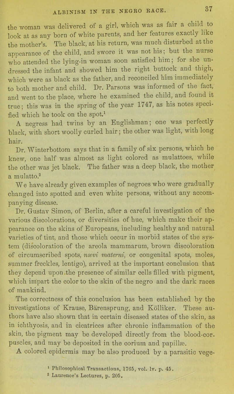 the woman was delivered of a girl, which was as fair a child to look at as any born of white parents, and her features exactly like the mother’s. The black, at his return, was much disturbed at the appearance of the child, and swore it was not his; but the nurse who attended the lying-in woman soon satisfied him; for she un- dressed the infant and showed him the right buttock and thigh, which were as black as the father, and reconciled him immediately to both mother and child. Dr. Parsons was informed of the fact, and went to the place, where he examined the child, and found it true; this was in the spring of the year 1747, as his notes speci- fied which he took on the spot.1 A negress had twins by an Englishman; one was perfectly black, with short woolly curled hair; the other was light, with long hair. Dr. Winterbottom says that in a family of six persons, which he knew, one half was almost as light colored as mulattoes, while the other was jet black. The father was a deep black, the mother a mulatto.2 We have already given examples of negroes who were gradually changed into spotted and even white persons, without any accom- panying disease. Dr. Gustav Simon, of Berlin, after a careful investigation of the various discolorations, or diversities of hue, which make their ap- pearance on the skins of Europeans, including healthy and natural varieties of tint, and those which occur in morbid states of the sys- tem (discoloration of the areola mammarum, brown discoloration of circumscribed spots, nsevi mciterni, or congenital spots, moles, summer freckles, lentigo), arrived at the important conclusion that they depend upon .the presence of similar cells filled with pigment, which impart the color to the skin of the negro and the dark races of mankind. The correctness of this conclusion has been established by the investigations of Krause, Barensprung, and Kolliker. These au- thors have also shown that in certain diseased states of the skin, as in ichthyosis, and in cicatrices after chronic inflammation of the skin, the pigment may be developed directly from the blood-cor- puscles, and may be deposited in the corium and papillae. A colored epidermis may be also produced by a parasitic vege- 1 Philosophical Transactions, 1765, vol. lv. p. 45. 2 Laurence’s Lectures, p. 205.