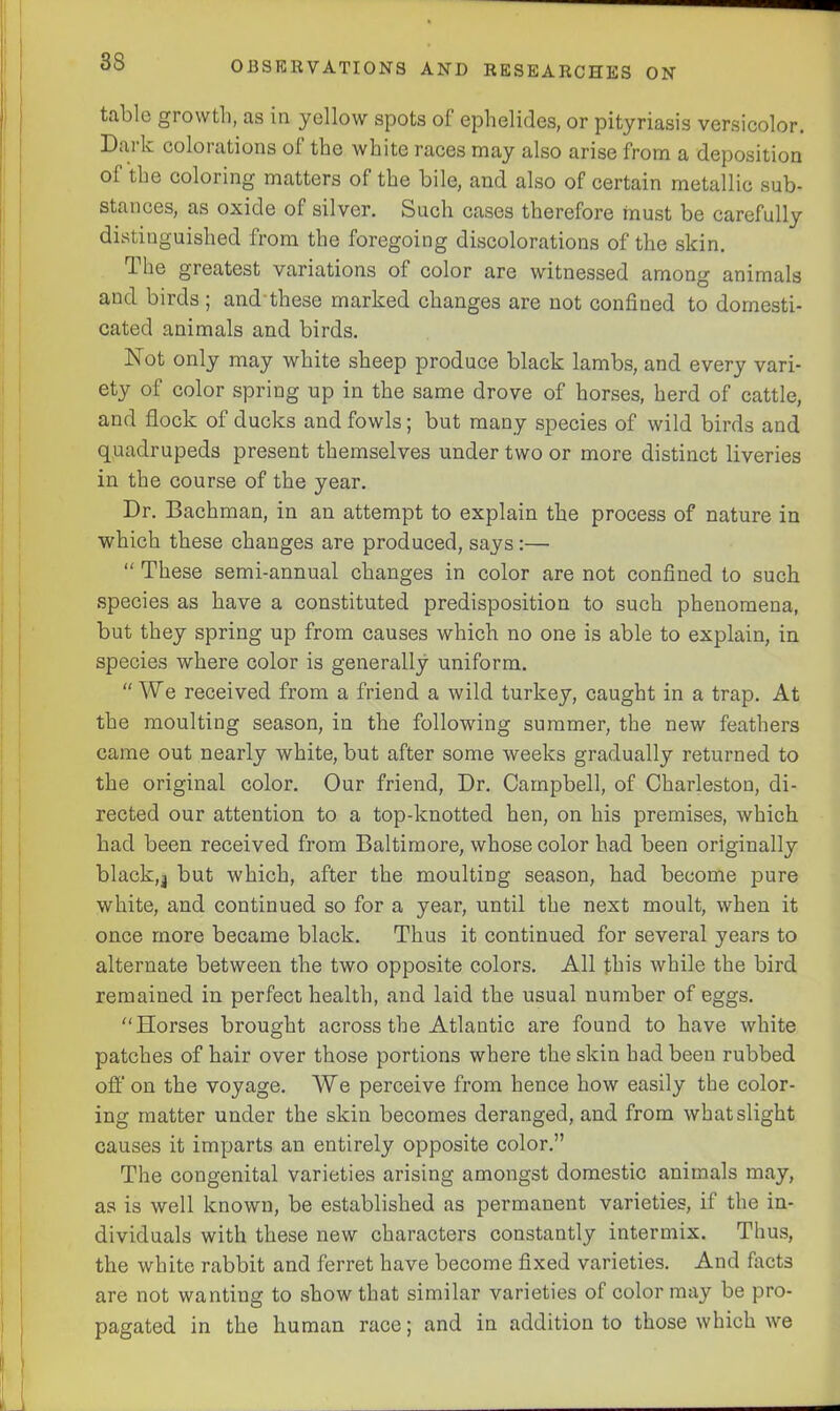 tabic growth, as in yellow spots of ephelides, or pityriasis versicolor. Dark colorations of the white races may also arise from a deposition of the coloring matters of the bile, and also of certain metallic sub- stances, as oxide of silver. Such cases therefore must be carefully distinguished from the foregoing discolorations of the skin. d he greatest variations of color are witnessed among animals and birds; and these marked changes are not confined to domesti- cated animals and birds. Not only may white sheep produce black lambs, and every vari- ety of color spring up in the same drove of horses, herd of cattle, and flock of ducks and fowls; but many species of wild birds and quadrupeds present themselves under two or more distinct liveries in the course of the year. Dr. Bachman, in an attempt to explain the process of nature in which these changes are produced, says:— “ These semi-annual changes in color are not confined to such species as have a constituted predisposition to such phenomena, but they spring up from causes which no one is able to explain, in species where color is generally uniform. “ We received from a friend a wild turkey, caught in a trap. At the moulting season, in the following summer, the new feathers came out nearly white, but after some weeks gradually returned to the original color. Our friend, Dr. Campbell, of Charleston, di- rected our attention to a top-knotted hen, on his premises, which had been received from Baltimore, whose color had been originally black,j but which, after the moulting season, had become pure white, and continued so for a year, until the next moult, when it once more became black. Thus it continued for several years to alternate between the two opposite colors. All this while the bird remained in perfect health, and laid the usual number of eggs. Horses brought across the Atlantic are found to have white patches of hair over those portions where the skin had been rubbed off on the voyage. We perceive from hence how easily the color- ing matter under the skin becomes deranged, and from what slight causes it imparts an entirely opposite color.” The congenital varieties arising amongst domestic animals may, as is well known, be established as permanent varieties, if the in- dividuals with these new characters constantly intermix. Thus, the white rabbit and ferret have become fixed varieties. And facts are not wanting to show that similar varieties of color may be pro- pagated in the human race; and in addition to those which we