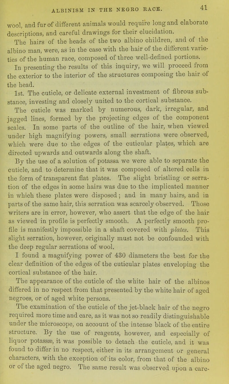 wool, and fur of different animals would require long and elaborate descriptions, and careful drawings for their elucidation. The hairs of the heads of the two albino children, and of the albino man, were, as in the case with the hair of the different varie- ties of the human race, composed of three well-defined portions. In presenting the results of this inquiry, we will proceed from the exterior to the interior of the structures composing the hair of the head. 1st. The cuticle, or delicate external investment of fibrous sub- stance, investing and closely united to the cortical substance. The cuticle was marked by numerous, dark, irregular, and jagged lines, formed by the projecting edges of the component scales. In some parts of the outline of the hair, when viewed under high magnifying powers, small serrations were observed, which were due to the edges of the cuticular plates, which are directed upwards and outwards along the shaft. By the use of a solution of potassa we were able to separate the cuticle, and to determine that it was composed of altered cells in the form of transparent flat plates. The slight bristling or serra- tion of the edges in some hairs was due to the implicated manner in which these plates were disposed; and in many hairs, and in parts of the same hair, this serration was scarcely observed. Those writers are in error, however, who assert that the edge of the hair as viewed in profile is perfectly smooth. A perfectly smooth pro- file is manifestly impossible in a shaft covered with plates. This slight serration, however, originally must not be confounded with the deep regular serrations of wool. I found a magnifying power of 430 diameters the best for the clear definition of the edges of the cuticular plates enveloping the cortical substance of the hair. The appearance of the cuticle of the white hair of the albinos differed in no respect from that presented by the white hair of aged negroes, or of aged white persons. The examination of the cuticle of the jet-black hair of the negro required more time and care, as it was not so readily distinguishable under the microscope, on account of the intense black of the entire structure. By the use of reagents, however, and especially of liquor potassse, it was possible to detach the cuticle, and it was found to differ in no respect, either in its arrangement or general characters, with the exception of its color, from that of the albino or of the aged negro. The same result was observed upon a care-