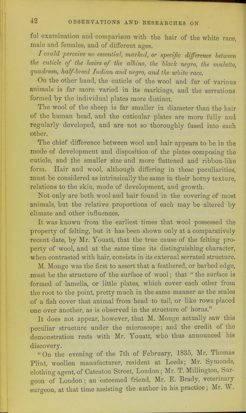 ful examination and comparison with the hair of the white race, male and females, and of different ages. I could perceive no essential, marked, or specific difference between the cuticle of the hairs of the albino, the black negro, the mulatto, quadroon, half-breed Indian and negro, and the whito race. On the other hand, the cuticle of the wool and fur of various animals is far more varied in its markings, and the serrations formed by the individual plates more distinct. The wool of the sheep is far smaller in diameter than the hair of the human head, and the cuticular plates are more fully and regularly developed, and are not so thoroughly fused into each other. The chief difference between wool and hair appears to be in the mode of development and disposition of the plates composing the cuticle, and the smaller size and more flattened and ribbon-like form. Hair and wool, although differing in these peculiarities, must be considered as intrinsically the same in their horny texture, relations to the skin, mode of development, and growth. Not only are both wool and hair found in the covering of most animals, but the relative proportions of each may be altered by climate and other influences. It was known from the earliest times that wool possessed the property of felting, but it has been shown only at a comparatively recent date, by Mr. Youatt, that the true cause of the felting pro- perty of wool, and at the same time its distinguishing character, when contrasted with hair, consists in its external serrated structure. M. Monge was the first to assert that a feathered, or barbed edge, must be the structure of the surface of wool; that “ the surface is formed of lamella, or little plates, which cover each other from the root to the point, pretty much in the same manner as the scales of a fish cover that animal from head to tail, or like rows placed one over another, as is observed in the structure of horns.” It does not appear, however, that M. Monge actually saw this peculiar structure under the microscope; and the credit of the demonstration rests with Mr. Youatt, who thus announced his discovery. “On the evening of the 7th of February, 1835, Mr. Thomas Plint, woollen manufacturer, resident at Leeds; Mr. Symonds, clothing agent, of Oateaton Street, London; Mr. T. Millington, Sur- geon of London; an esteemed friend, Mr. E. Brady, veterinary surgeon, at that time assisting the author in his practice, Mr. W.