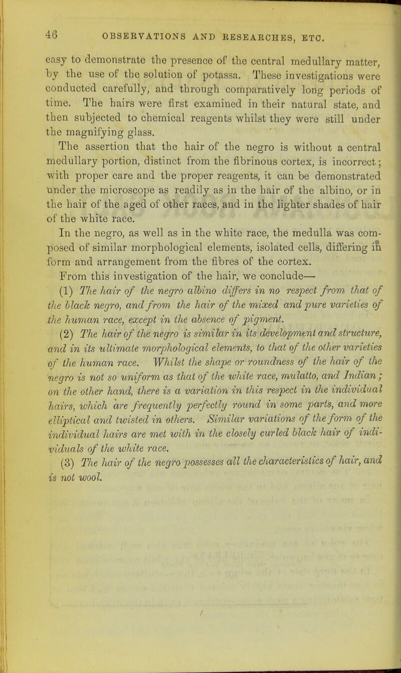 easy to demonstrate the presence of the central medullary matter, by the use ol the solution of potassa. These investigations were conducted carefully, and through comparatively long periods of time. The hairs were first examined in their natural state, and then subjected to chemical reagents whilst they were still under the magnifying glass. The assertion that the hair of the negro is without a central medullary portion, distinct from the fibrinous cortex, is incorrect; with proper care and the proper reagents, it can be demonstrated under the microscope as readily as in the hair of the albino, or in the hair of the aged of other races, and in the lighter shades of hair of the white race. In the negro, as well as in the white race, the medulla was com- posed of similar morphological elements, isolated cells, differing in form and arrangement from the fibres of the cortex. From this investigation of the hair, we conclude— (1) The hair of the negro albino differs in no respect from that of the blade negro, and from the hair of the mixed and pure varieties of the human race, except in the absence of pigment. (2) The hair of the negro is similar in its development and structure, and in its ultimate morphological elements, to that of the other varieties of the human race. Whilst the shape or roundness of the hair of the negro is not so uniform as that of the white race, mulatto, and Indian ; on the other hand, there is a variation in this respect in the individual hairs, which are frequently perfectly round in some parts, and more elliptical and twisted in others. Similar variations of the form of the individual hairs are met with in the closely curled black hair of indi- viduals of the white race. (3) The hair of the negro possesses all the characteristics of hair, and is not wool.