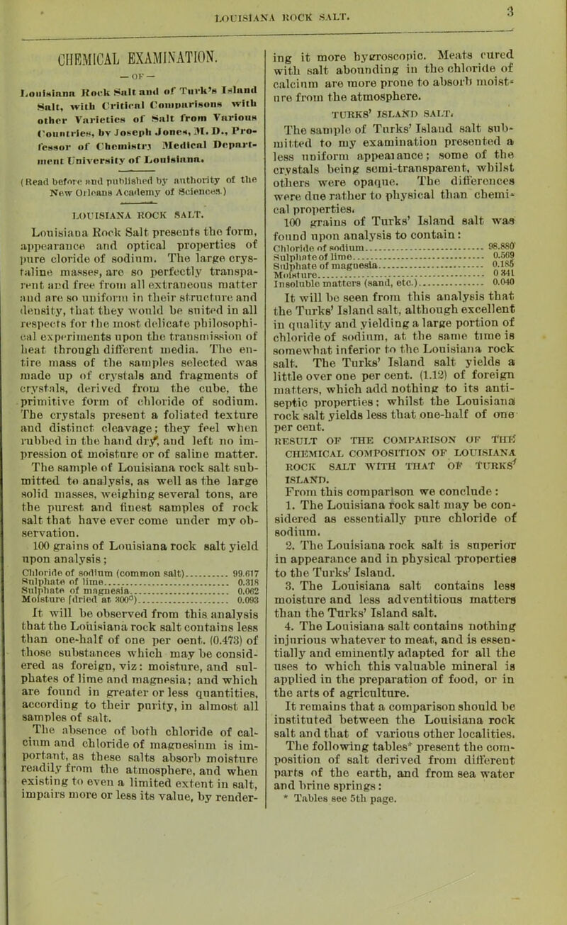 CHEMICAL EXAMINATION. — OF — Louisiana Rock Salt ami of Tuvk’a Island Salt, with Critical Comparisons with other Varieties of Salt from Various Countries, by Joseph Jones, ill, I)., Pro- lessor of Chcmistrj Medical Depart- ment University of Louisinnn. (Read before and published by authority of the New Orleans Academy of Sciences.) LOUISIANA ROCK SALT. Louisiana Rock Salt presents the form, appearance and optical properties of pure cloride of sodium. The large crys- taline masses, are so perfectly transpa- rent and free from all extraneous matter and are so uniform in their structure and density, that they would he suited in all respects for the most delicate philosophi- cal experiments upon the transmission of heat through different media. The en- tire mass of the samples selected Avas made up of crystals and fragments of crystals, derived from the cube, the primitive form of chloride of sodium. The crystals present a foliated texture and distinct cleavage; they feel when rubbed in the hand dr/, and left no im- pression of moisture or of saline matter. The sample of Louisiana rock salt sub- mitted to analysis, as well as the large solid masses, Aveighing several tons, are the purest and finest samples of rock salt that have ever come under my ob- servation. 100 grains of Louisiana rock salt yield upon analysis; Chloride of sodium (common salt) 99.817 Sulphate of lime 0.318 Sulphate of magnesia 0.002 Moisture fdried at 300°) 0.093 It Avill be observed from this analysis that the Louisiana rock salt contains less than one-lialf of one per oent. (0.473) of those substances which may he consid- ered as foreign, viz: moisture, and sul- phates of lime and magnesia; and which are found in greater or less quantities, according to their purity, in almost all samples of salt. The absence of both chloride of cal- cium and chloride of magnesium is im- portant, as these salts absorb moisture readily from the atmosphere, and when existing to eAren a limited extent in salt, impairs more or less its value, by render- ing it more hygroscopic. Meats cured with salt abounding in the chloride of calcium are more prone to absorb moist* are from the atmosphere. TURK8’ ISLAND SALT, The sample of Turks’ Island salt sub- mitted to my examination presented a less uniform appeal ance; some of the crystals being semi-transparent, Avbilst others were opaque. The differences were due rather to physical than chemi- cal properties, 100 grains of Turks’ Island salt was found upon analysis to contain: Chloride of sodium 98.880' Sulpiwteof lime Sulphate of magnesia 0.185 Moisture 0 Ml Insoluble matters (sand, etc.) 0.0-10 It Avill he seen from this analysis that the Turks’ Island salt, although excellent in quality and yielding a large portion of chloride of sodium, at the same time is someAvhat inferior to the Louisiana rock salt. The Turks’ Island salt yields a little over one per cent. (1.12) of foreign matters, which add nothiug to its anti- septic properties; whilst the Louisiana rock salt yields less that one-half of one per cent. RESULT OF THE COMPARISON OF THE CHEMICAL COMPOSITION OF LOUISIANA ROCK SALT AVITH THAT OF TURKS* ISLAND. From this comparison we conclude : 1. The Louisiana rock salt may be con- sidered as essentially pure chloride of sodium. 2. The Louisiana rock salt is superior in appearance and in physical properties to the Turks’ Island. 3. The Louisiana salt contains less moisture and less ad ventitious matters than the Turks’ Island salt. 4. The Louisiana salt contains nothing injurious whateArer to meat, and is essen- tially and eminently adapted for ail the uses to which this valuable mineral is applied in the preparation of food, or in the arts of agriculture. It remains that a comparison should he instituted between the Louisiana rock salt and that of various other localities. The following tables* present the com- position of salt derived from different parts of the earth, and from sea water and brine springs: * Tables see 5tli page.