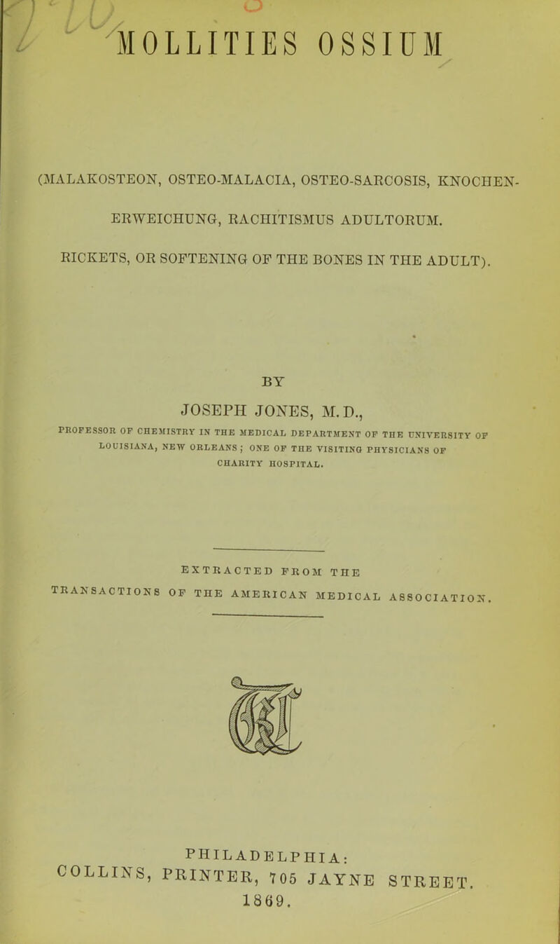 SI is MOLLITIES OSSIUM / (MALAKOSTEON, OSTEO-MALACIA, OSTEO-SARCOSIS, KNOCIIEN- ERWEICIIUNG, RACHITISMUS ADULTORUM. RICKETS, OR SOFTENING OF THE BONES IN THE ADULT). BY JOSEPH JONES, M.D., PROFESSOR OF CHEMISTRY IN THE MEDICAL DEPARTMENT OF TnE UNIVERSITY OF LOUISIANA, NEW ORLEANS ; ONE OF THE VISITING PHYSICIANS OF CHARITY HOSPITAL. EXTRACTED PROM THE TRANSACTIONS OP THE AMERICAN MEDICAL ASSOCIATION. PHILADELPHIA: COLLINS, PRINTER, 705 JAYNE STREET. 1869.