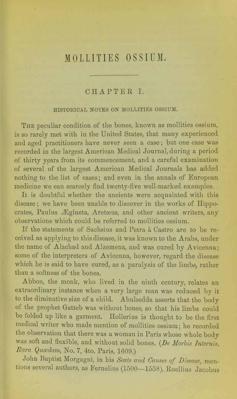 MOLLITIES OSSIUM. CHAPTER I. HISTORICAL NOTES ON MOLLITIES OSSIUM. The peculiar condition of the bones, known as mollities ossium, is so rarely met with in the United States, that many experienced and aged practitioners have never seen a case; but one case was recorded in the largest American Medical Journal, during a period of thirty years from its commencement, and a careful examination of several of the largest American Medical Journals has added nothing to the list of cases; and even in the annals of European medicine we can scarcely find twenty-five well-marked examples. It is doubtful whether the ancients were acquainted with this disease ; we have been unable to discover in the works of Hippo- crates, Paulus iEgineta, AreUeus, and other ancient writers, any observations which could be referred to mollities ossium. If the statements of Sachsius and Petra a Castro are to be re- ceived as applying to this disease, it was known to the Arabs, under the name of Alachad and Alzemena, and was cured by Avicenna; some of the interpreters of Avicenna, however, regard the disease which he is said to have cured, as a paralysis of the limbs, rather than a softness of the bones. Abbon, the monk, who lived in the ninth century, relates an extraordinary instance when a very large man was reduced by it to the diminutive size of a child. Abulsedda asserts that the body of the prophet Gatteb was without bones, so that his limbs could be folded up like a garment. Hollerius is thought to be the first medical writer who made mention of mollities ossium; he recorded the observation that there was a woman in Paris whose whole body was soft and flexible, and without solid bones. (De Morbis Intevnis. Bara Quoedam, No. 7, 4to. Paris, 1609.) John Baptist Morgagni, in his Seats and Causes of Disease, men- tions several authors, as Eernelius (1500—1558), Ruellius Jacobus