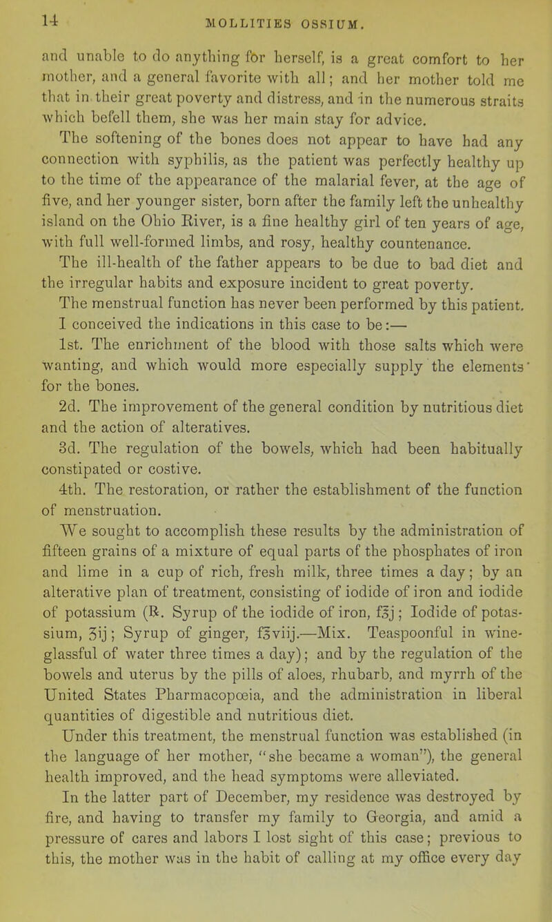 and unable to do anything for herself, is a great comfort to her mother, and a general favorite with all; and her mother told me that in their great poverty and distress, and in the numerous straits which befell them, she was her main stay for advice. The softening of the bones does not appear to have had any connection with syphilis, as the patient was perfectly healthy up to the time of the appearance of the malarial fever, at the age of five, and her younger sister, born after the family left the unhealthy island on the Ohio River, is a fine healthy girl of ten years of age, with full well-formed limbs, and rosy, healthy countenance. The ill-health of the father appears to be due to bad diet and the irregular habits and exposure incident to great poverty. The menstrual function has never been performed by this patient. I conceived the indications in this case to be:— 1st. The enrichment of the blood with those salts which were wanting, and which would more especially supply the elements for the bones. 2d. The improvement of the general condition by nutritious diet and the action of alteratives. 3d. The regulation of the bowels, which had been habitually constipated or costive. 4th. The restoration, or rather the establishment of the function of menstruation. We sought to accomplish these results by the administration of fifteen grains of a mixture of equal parts of the phosphates of iron and lime in a cup of rich, fresh milk, three times a day; by an alterative plan of treatment, consisting of iodide of iron and iodide of potassium (R. Syrup of the iodide of iron, fsj ; Iodide of potas- sium, 3ij; Syrup of ginger, fsviij.—Mix. Teaspoonful in wine- glassful of water three times a day); and by the regulation of the bowels and uterus by the pills of aloes, rhubarb, and myrrh of the United States Pharmacopoeia, and the administration in liberal quantities of digestible and nutritious diet. Under this treatment, the menstrual function was established (in the language of her mother, “she became a woman”), the general health improved, and the head symptoms were alleviated. In the latter part of December, my residence was destroyed by fire, and having to transfer my family to Georgia, and amid a pressure of cares and labors I lost sight of this case; previous to this, the mother was in the habit of calling at my office every day