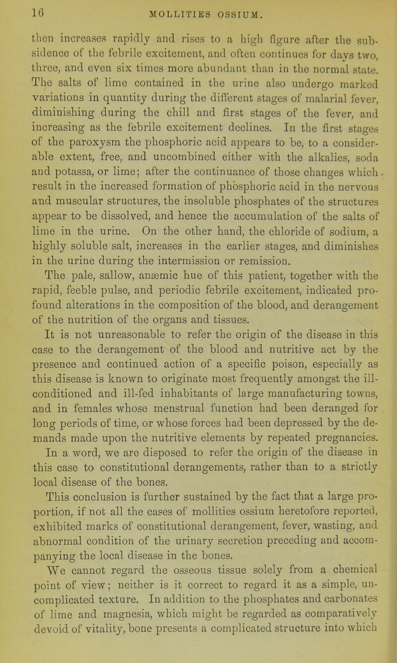 then increases rapidly and rises to a high figure after the sub- sidence of the febrile excitement, and often continues for davs two, three, and even six times more abundant than in the normal state. The salts of lime contained in the urine also undergo marked variations in quantity during the different stages of malarial fever, diminishing during the chill and first stages of the fever, and increasing as the febrile excitement declines. In the first stages of the paroxysm the phosphoric acid appears to be, to a consider- able extent, free, and uncombined either with the alkalies, soda aud potassa, or lime; after the continuance of those changes which result in the increased formation of phosphoric acid in the nervous and muscular structures, the insoluble phosphates of the structures appear to be dissolved, and hence the accumulation of the salts of lime in the urine. On the other hand, the chloride of sodium, a highly soluble salt, increases in the earlier stages, and diminishes in the urine during the intermission or remission. The pale, sallow, anaemic hue of this patient, together with the rapid, feeble pulse, and periodic febrile excitement, indicated pro- found alterations in the composition of the blood, and derangement of the nutrition of the organs and tissues. It is not unreasonable to refer the origin of the disease in this case to the derangement of the blood and nutritive act by the presence and continued action of a specific poison, especially as this disease is known to originate most frequently amongst the ill- conditioned and ill-fed inhabitants of large manufacturing towns, and in females whose menstrual function had been deranged for long periods of time, or whose forces had been depressed by the de- mands made upon the nutritive elements by repeated pregnancies. In a word, we are disposed to refer the origin of the disease in this case to constitutional derangements, rather than to a strictly local disease of the bones. This conclusion is further sustained by the fact that a large pro- portion, if not all the cases of mollities ossium heretofore reported, exhibited marks of constitutional derangement, fever, wasting, and abnormal condition of the urinary secretion preceding and accom- panying the local disease in the bones. We cannot regard the osseous tissue solely from a chemical point of view; neither is it correct to regard it as a simple, un- complicated texture. In addition to the phosphates and carbonates of lime and magnesia, which might be regarded as comparatively devoid of vitality, bone presents a complicated structure into which