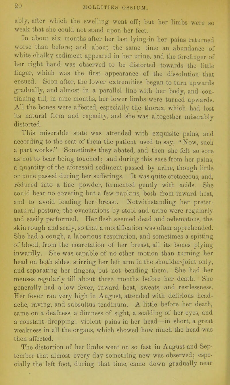 ably, after which the swelling went off; but her limbs were so weak that she could not stand upon her feet. In about six months after her last lying-in her pains returned worse than before; and about the same time an abundance of white chalky sediment appeared in her urine, and the forefinger of her right hand was observed to be distorted towards the little finger, which was the first appearance of the dissolution that ensued. Soon after, the lower extremities began to turn upwards gradually, and almost in a parallel line with her body, and con- tinuing till, in nine months, her lower limbs were turned upwards. All the bones were affected, especially the thorax, which had lost its natural form and capacity, and she was altogether miserably distorted. This miserable state was attended with exquisite pains, and according to the seat of them the patient used to say, “Now, such a part works.” Sometimes they abated, and then she felt so sore as not to bear being touched ; and during this ease from her pains, a quantity of the aforesaid sediment passed by urine, though little or none passed during her sufferings. It was quite cretaceous, and, reduced into a fine powder, fermented gently with acids. She could bear no covering but a few napkins, both from inward heat, and to avoid loading her breast. Notwithstanding her preter- natural posture, the evacuations by stool and urine were regularly and easily performed. Her flesh seemed dead and oedematous, the skin rough and scaly, so that a mortification was often apprehended. She had a cough, a laborious respiration, and sometimes a spitting of blood, from the coarctation of her breast, all its bones plying inwardly. She was capable of no other motion than turning her head on both sides, stirring her left arm in the shoulder-joint only, and separating her fingers, but not bending them. She had her menses regularly till about three months before her death. She generally had a low fever, inward heat, sweats, and restlessness. Her fever ran very high in August, attended with delirious head- ache, raving, and subsultus tendinum. A little before her death, came on a deafness, a dimness of sight, a scalding of her eyes, aud a constant dropping; violent pains in her head—-in short, a great weakness in all the organs, which showed how much the head was then affected. The distortion of her limbs went on so fast in August and Sep- tember that almost every day something new was observed; espe- cially the left foot, during that time, came down gradually near