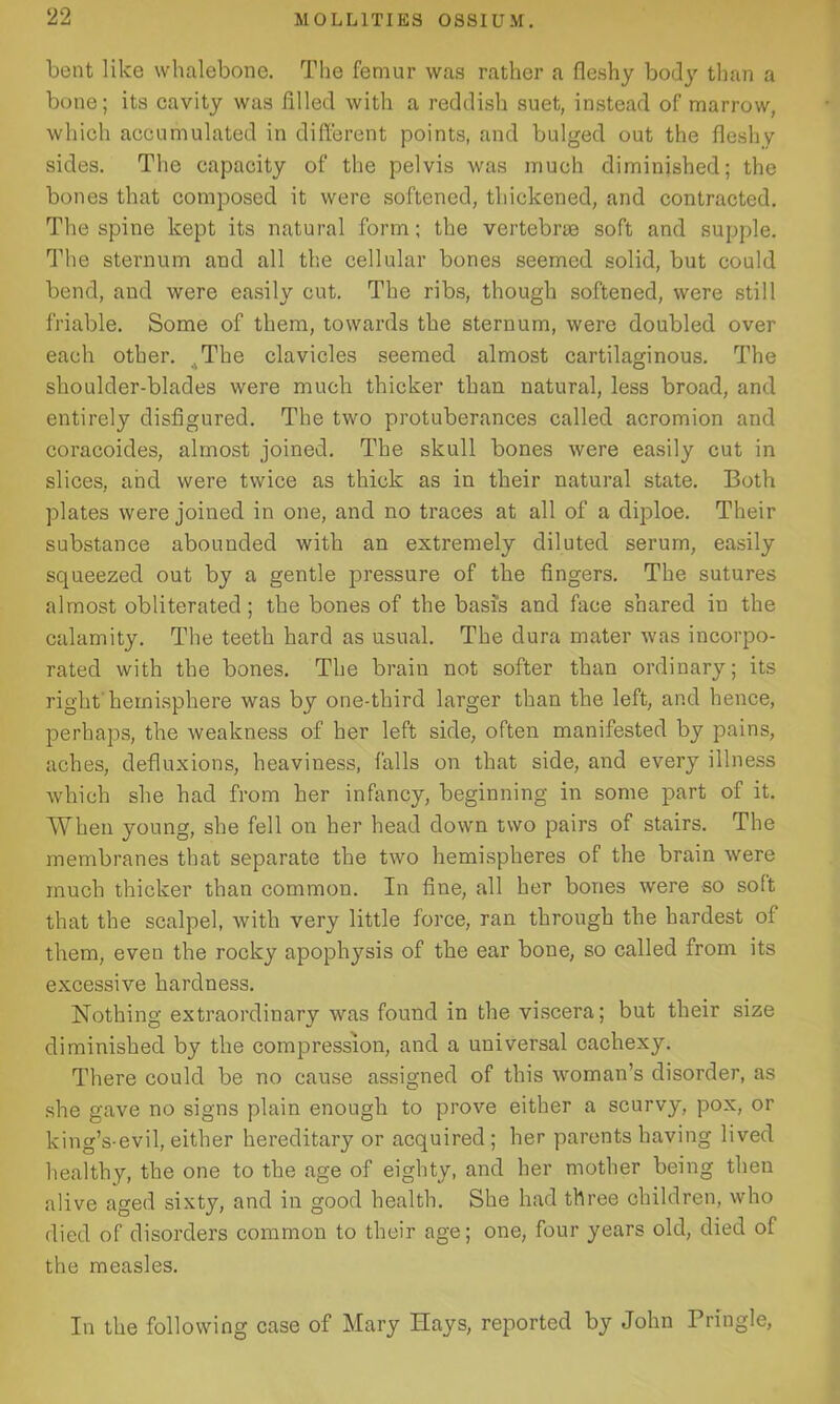 bent like whalebone. The femur was rather a fleshy body than a bone; its cavity was filled with a reddish suet, instead of marrow, which accumulated in different points, and bulged out the fleshy sides. The capacity of the pelvis was much diminished; the bones that composed it were softened, thickened, and contracted. The spine kept its natural form; the vertebrm soft and supple. The sternum and all the cellular bones seemed solid, but could bend, and were easily cut. The ribs, though softened, were still friable. Some of them, towards the sternum, were doubled over each other. The clavicles seemed almost cartilaginous. The shoulder-blades were much thicker than natural, less broad, and entirely disfigured. The two protuberances called acromion and coracoides, almost joined. The skull bones were easily cut in slices, and were twice as thick as in their natural state. Both plates were joined in one, and no traces at all of a diploe. Their substance abounded with an extremely diluted serum, easily squeezed out by a gentle pressure of the fingers. The sutures almost obliterated; the bones of the basis and face shared in the calamity. The teeth hard as usual. The dura mater was incorpo- rated with the bones. The brain not softer than ordinary; its right'hemisphere was by one-third larger than the left, and hence, perhaps, the weakness of her left side, often manifested by pains, aches, defluxions, heaviness, falls on that side, and every illness which she had from her infancy, beginning in some part of it. When young, she fell on her head down two pairs of stairs. The membranes that separate the two hemispheres of the brain were much thicker than common. In fine, all her bones were so soft that the scalpel, with very little force, ran through the hardest of them, even the rocky apophysis of the ear bone, so called from its excessive hardness. Nothing extraordinary was found in the viscera; but their size diminished by the compression, and a universal cachexy. There could be no cause assigned of this woman’s disorder, as she gave no signs plain enough to prove either a scurvy, pox, or king’s-evil, either hereditary or acquired; her parentshaving lived healthy, the one to the age of eighty, and her mother being then alive aged sixty, and in good health. She had three children, who died of disorders common to their age; one, four years old, died of the measles. In the following case of Mary Hays, reported by John Tringle,