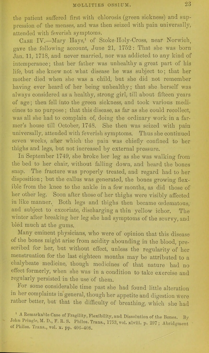 the patient suffered first with chlorosis (green sickness) and sup- pression of the menses, and was then seized with pain universally, attended with feverish symptoms. Case IV.—Mary Hays,1 of Stoke Holy-Cross, near Norwich, gave the following account, June 21, 1752: That she was born Jan. 11, 1718, and never married, nor was addicted to any kind of intemperance; that her father was unhealthy a great part of his life, but she knew not what disease he was subject to; that her mother died when she was a child, but she did not remember having ever heard of her being unhealthy; that she herself was always considered as a healthy, strong girl, till about fifteen years of age; then fell into the green sickness, and took various medi- cines to no purpose ; that this disease, as far as she could recollect, was all she had to complain of, doing the ordinary work in a far- mer’s house till October, 1748. She then was seized with pain universally, attended with feverish symptoms. Thus she continued seven weeks, after which the pain was chiefly confined to her thighs and legs, but not increased by external pressure. In September 1749, she broke her leg as she was walking from the bed to her chair, without falling down, and heard the bones snap. The fracture was properly treated, and regard had to her disposition; but the callus was generated, the bones growing flex- ible from the knee to the ankle in a few months, as did those of her other leg. Soon after those of her thighs were visibly affected in like manner. Both legs and thighs then became oedematous, and subject to excoriate, discharging a thin yellow ichor. The winter after breaking her leg she had symptoms of the scurvy, and bled much at the gums. Many eminent physicians, who were of opinion that this disease of the bones might arise from acidity abounding in the blood, pre- sciibed for her, but without effect, unless the regularity of her menstruation for the last eighteen months may be attributed to a chalybeate medicine, though medicines of that nature had no effect formerly, when she was in a condition to take exercise and regularly persisted in the use of them. lor some considerable time past she had found little alteration in her complaints in general, though her appetite and digestion were rather better, but that the difficulty of breathing, which she had 1 A Remarkable Case of Fragility, Flexibility, and Dissolution of the Bones. By John Pringle, M. D., F. R. S. Philos. Trans., 1753, vol. xlviii. p. 297 ; Abridgment of Philos. Trans., vol. x. pp. 406-408.
