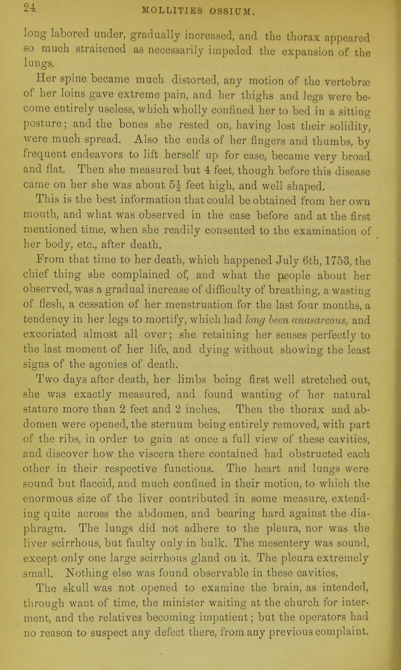 long labored under, gradually increased, and the thorax appeared so much straitened as necessarily impeded the expansion of the lungs. Her spine became much distorted, any motion of the vertebras of her loins gave extreme pain, and her thighs and legs were be- come entirely useless, which wholly confined her to bed in a sitting posture; and the bones she rested on, having lost their solidity, were much spread. Also the ends of her fingers and thumbs, by frequent endeavors to lift herself up for ease, became very broad and flat. Then she measured but 4 feet, though before this disease came on her she was about 5J feet high, and well shaped. This is the best information that could be obtained from her own mouth, and what was observed in the case before and at the first mentioned time, when she readily consented to the examination of her body, etc., after death. From that time to her death, which happened July 6th, 1753, the chief thing she complained of, and what the people about her observed, was a gradual increase of difficulty of breathing, a wasting of flesh, a cessation of her menstruation for the last four months, a tendency in her legs to mortify, which had long been cinasarcous, and excoriated almost all over; she retaining her senses perfectly to the last moment of her life, and dying without showing the least signs of the agonies of death. Two days after death, her limbs being first well stretched out, she was exactly measured, and found wanting of her natural stature more than 2 feet and 2 inches. Then the thorax and ab- domen were opened, the sternum being entirely removed, with part of the ribs, in order to gain at once a full view of these cavities, and discover how the viscera there contained had obstructed each other in their respective functions. The heart and lungs were sound but flaccid, and much confined in their motion, to which the enormous size of the liver contributed in some measure, extend- ing quite across the abdomen, and bearing hard against the dia- phragm. The lungs did not adhere to the pleura, nor was the liver scirrhous, but faulty only in bulk. The mesentery was sound, except only one large scirrhous gland on it. The pleura extremely small. Nothing else was found observable in these cavities. The skull was not opened to examine the brain, as intended, through want of time, the minister waiting at the church for inter- ment, and the relatives becoming impatient; but the operators had no reason to suspect any defect there, from any previous complaint.