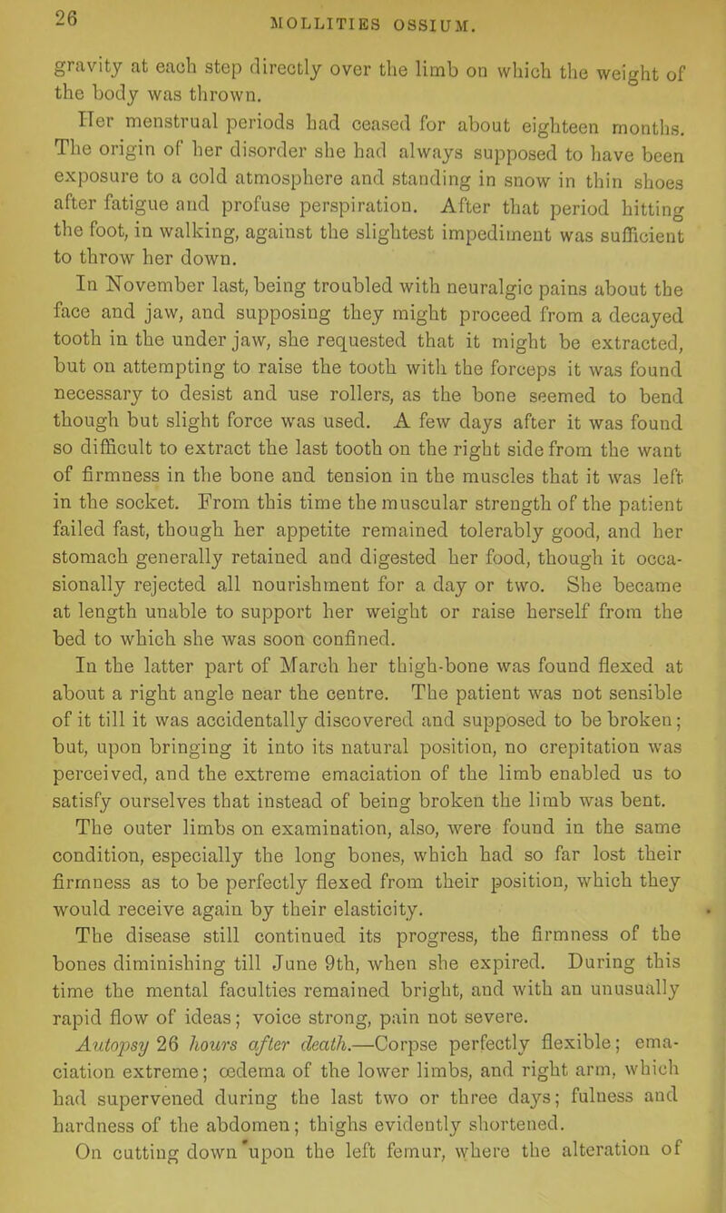 gravity at each step directly over the limb on which the weight of the body was thrown. Her menstrual periods had ceased for about eighteen months. The origin of her disorder she had always supposed to have been exposure to a cold atmosphere and standing in snow in thin shoes after fatigue and profuse perspiration. After that period hitting the foot, in walking, against the slightest impediment was sufficient to throw her down. In November last, being troubled with neuralgic pains about the face and jaw, and supposing they might proceed from a decayed tooth in the under jaw, she requested that it might be extracted, but on attempting to raise the tooth with the forceps it was found necessary to desist and use rollers, as the bone seemed to bend though but slight force was used. A few days after it was found so difficult to extract the last tooth on the right side from the want of firmness in the bone and tension in the muscles that it was left in the socket. From this time the muscular strength of the patient failed fast, though her appetite remained tolerably good, and her stomach generally retained and digested her food, though it occa- sionally rejected all nourishment for a day or two. She became at length unable to support her weight or raise herself from the bed to which she was soon confined. In the latter part of March her thigh-bone was found flexed at about a right angle near the centre. The patient was not sensible of it till it was accidentally discovered and supposed to be broken; but, upon bringing it into its natural position, no crepitation was perceived, and the extreme emaciation of the limb enabled us to satisfy ourselves that instead of being broken the limb was bent. The outer limbs on examination, also, were found in the same condition, especially the long bones, which had so far lost their firmness as to be perfectly flexed from their position, which they would receive again by their elasticity. The disease still continued its progress, the firmness of the bones diminishing till June 9th, when she expired. During this time the mental faculties remained bright, and with an unusually rapid flow of ideas; voice strong, pain not severe. Autopsy 26 hours after death.—Corpse perfectly flexible; ema- ciation extreme; oedema of the lower limbs, and right arm, which had supervened during the last two or three days; fulness and hardness of the abdomen; thighs evidently shortened. On cutting down’upon the left femur, where the alteration of