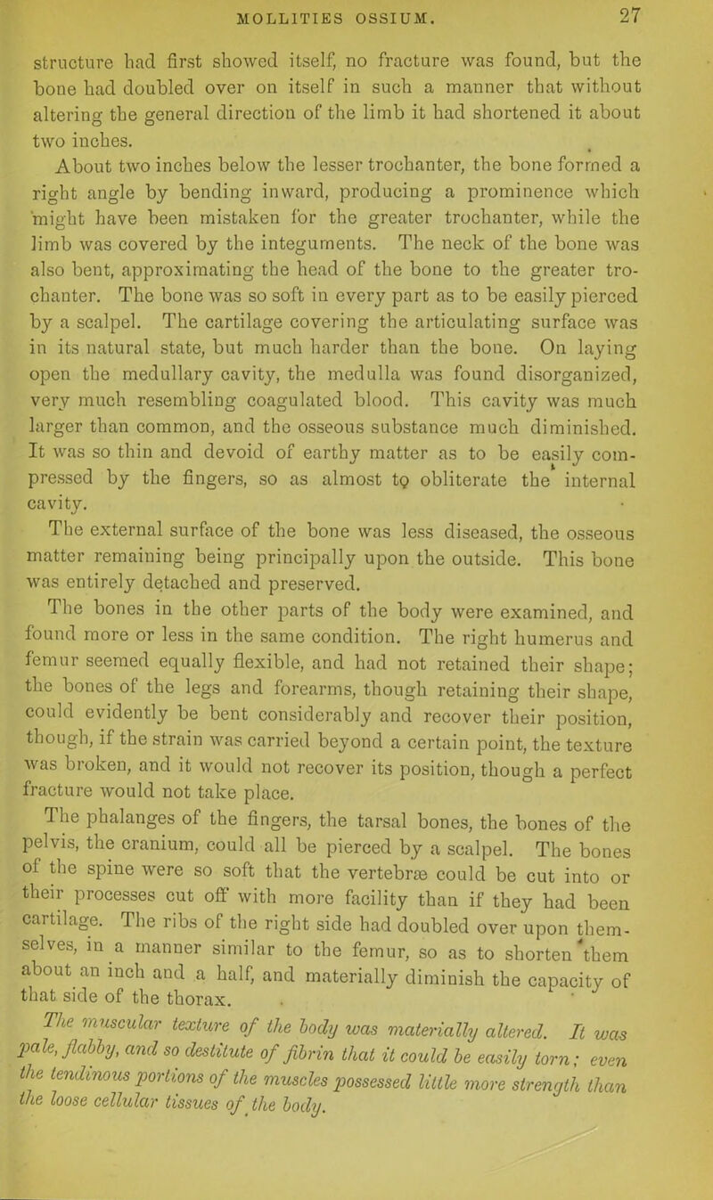 structure had first showed itself, no fracture was found, but the bone had doubled over on itself in such a manner that without altering the general direction of the limb it had shortened it about two inches. About two inches below the lesser trochanter, the bone formed a right angle by bending inward, producing a prominence which might have been mistaken for the greater trochanter, while the limb was covered by the integuments. The neck of the bone was also bent, approximating the head of the bone to the greater tro- chanter. The bone was so soft in every part as to be easily pierced by a scalpel. The cartilage covering the articulating surface was in its natural state, but much harder than the bone. On laying open the medullary cavity, the medulla was found disorganized, very much resembling coagulated blood. This cavity was much larger than common, and the osseous substance much diminished. It was so thin and devoid of earthy matter as to be easily com- pressed by the fingers, so as almost t<? obliterate the internal cavity. The external surface of the bone was less diseased, the osseous matter remaining being principally upon the outside. This bone was entirely detached and preserved. The bones in the other parts of the body were examined, and found more or less in the same condition. The right humerus and femur seemed equally flexible, and had not retained their shape; the bones of the legs and forearms, though retaining their shape, could evidently be bent considerably and recover their position, though, if the strain was carried beyond a certain point, the texture was broken, and it would not recover its position, though a perfect fracture would not take place. The phalanges of the fingers, the tarsal bones, the bones of the pelvis, the cranium, could all be pierced by a scalpel. The bones of the spine were so soft that the vertebras could be cut into or their processes cut off with more facility than if they had been cartilage. The ribs of the right side had doubled over upon them- selves, in a manner similar to the femur, so as to shorten'them about an inch and a half, and materially diminish the capacity of that side of the thorax. The 'muscular texture of the body was materially altered. It was pale, flabby, and so destitute of fibrin that it could be easily torn; even the tendinous joortions of the muscles possessed little more strength than the loose cellular tissues of_ the body.