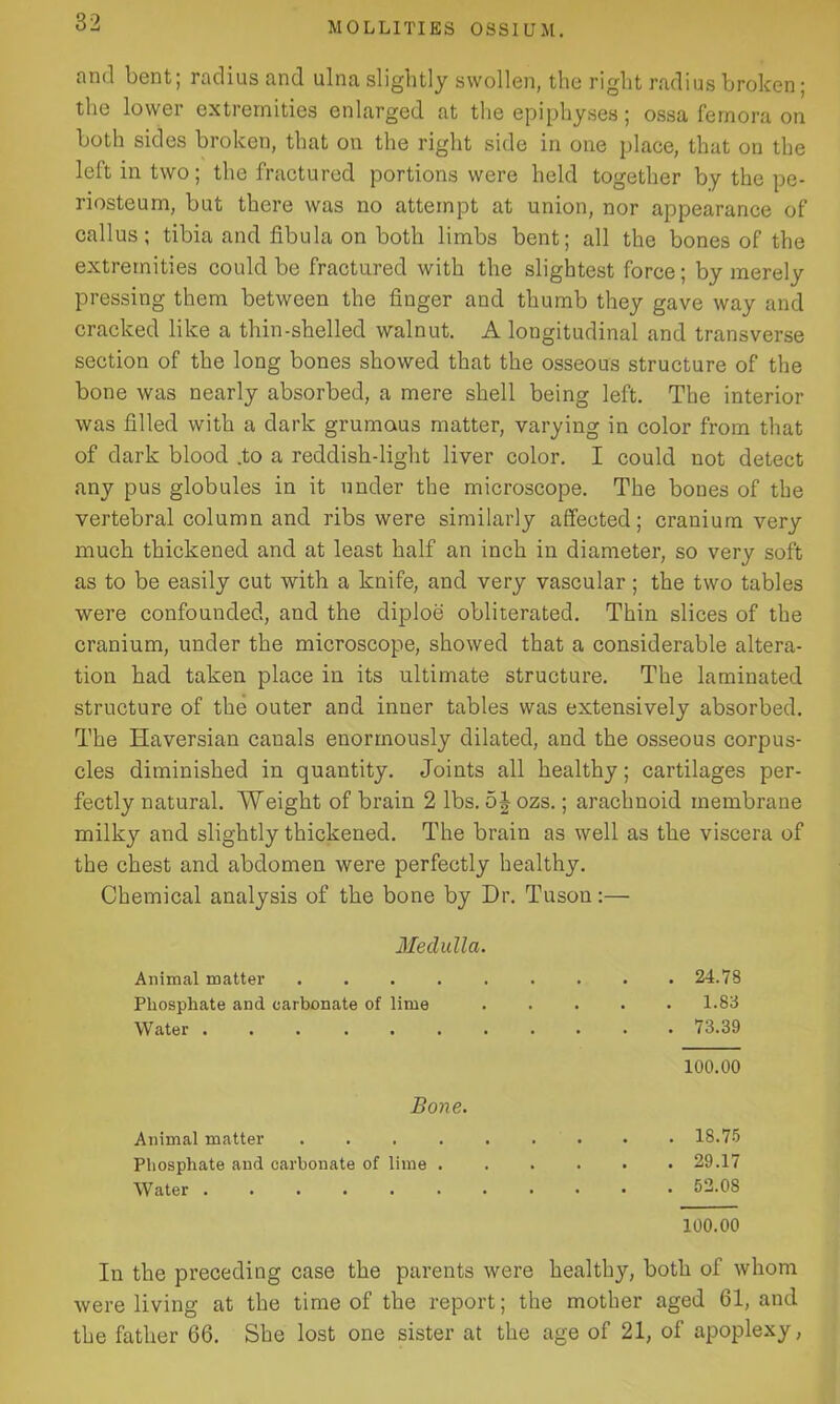 and bent; radius and ulna slightly swollen, the right radius broken; the lower extremities enlarged at the epiphyses; ossa femora on both sides broken, that on the right side in one place, that on the left in two; the fractured portions were held together by the pe- riosteum, but there was no attempt at union, nor appearance of callus; tibia and fibula on both limbs bent; all the bones of the extremities could be fractured with the slightest force; by merely pressing them between the finger and thumb they gave way and cracked like a thin-shelled walnut. A longitudinal and transverse section of the long bones showed that the osseous structure of the bone was nearly absorbed, a mere shell being left. The interior was filled with a dark grumaus matter, varying in color from that of dark blood .to a reddish-light liver color. I could not detect any pus globules in it under the microscope. The bones of the vertebral column and ribs were similarly affected; cranium very much thickened and at least half an inch in diameter, so very soft as to be easily cut with a knife, and very vascular; the two tables were confounded, and the diploe obliterated. Thin slices of the cranium, under the microscope, showed that a considerable altera- tion had taken place in its ultimate structure. The laminated structure of the outer and inner tables was extensively absorbed. The Haversian canals enormously dilated, and the osseous corpus- cles diminished in quantity. Joints all healthy; cartilages per- fectly natural. Weight of brain 2 lbs. 5J ozs.; arachnoid membrane milky and slightly thickened. The brain as well as the viscera of the chest and abdomen were perfectly healthy. Chemical analysis of the bone by Dr. Tusou:— Medulla. Animal matter ......... 24.78 Phosphate and carbonate of lime 1.83 Water 73.39 100.00 Bone. Animal matter 18.75 Phosphate and carbonate of lime 29.17 Water 52.08 100.00 In the preceding case the parents were healthy, both of whom were living at the time of the report; the mother aged 61, and the father 66. She lost one sister at the age of 21, of apoplexy,