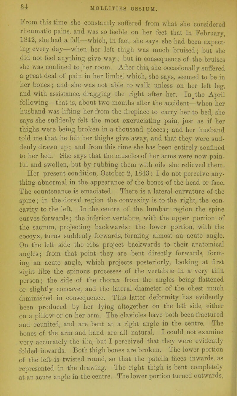 31 Tiom this time she constantly suffered from what she considered rheumatic pains, and was so feeble on her feet that in .February, 1812, she had a fall—which, in fact, she says she had been expect- ing every day—when her left thigh was much bruised; but she did not feel anything give way; but in consequence of the bruises she was confined to her room. After this, she occasionally suffered a great deal of pain in her limbs, which, she says, seemed to be in her bones; and she was not able to walk unless on her left leg, and with assistance, dragging the right after her. In the April following—that is, about two months after the accident—when her husband was lifting her from the fireplace to carry her to bed, she says she suddenly felt the most excruciating pain, just as if her thighs were being broken in a thousand pieces; and her husband told me that he felt her thighs give away, and that they were sud- denly drawn up; and from this time she has been entirely confined to her bed. She says that the muscles of her arms were now pain- ful and swollen, but by rubbing them with oils she relieved them. Her present condition, October 2, 1843: I do not perceive any- thing abnormal in the appearance of the bones of the head or face. The countenance is emaciated. There is a lateral curvature of the spine; in the dorsal region the convexity is to the right, the con- cavity to the left. In the centre of the lumbar region the spine curves forwards; the inferior vertebrae, with the upper portion of the sacrum, projecting backwards; the lower portion, with the coccyx, turns suddenly forwards, forming almost an acute angle. On the left side the ribs project backwards to their anatomical angles; from that point they are bent directly forwards, form- ing an acute angle, which projects posteriorly, looking at first sight like the spinous processes of the vertebrae in a very thin person; the side of the thorax from the angles being flattened or slightly concave, and the lateral diameter of the chest much diminished in consequence. This latter deformity has evidently been produced by her lying altogether on the left side, either on a pillow or on her arm. The clavicles have both been fractured and reunited, and are bent at a right angle in the centre. The bones of the arm and hand are all natural. I could not examine very accurately the ilia, but I perceived that they were evidently folded inwards. Both thigh bones are broken. The lower portion of the left is twisted round, so that the patella faces inwards, as represented in the drawing. The right thigh is bent completely at an acute angle in the centre. The lower portion turned outwards.