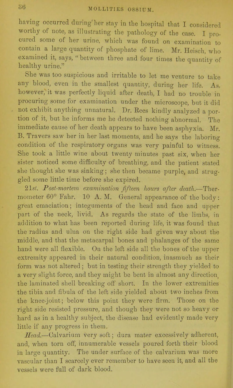 bti having occurred during her stay in the hospital that I considered worthy of note, as illustrating the pathology of the case. I pro- cured some of her urine, which was found on examination to contain a large quantity of phosphate of lime. Mr. Heisch, who examined it, says, “between three and four times the quantity of healthy urine.” She was too suspicious and irritable to let me venture to take any blood, even in the smallest quantity, during her life. As, however, it was perfectly liquid after death, I had no trouble in procuring some for examination under the microscope, but it did not exhibit anything unnatural. Dr. Rees kindly analyzed a por- tion of it, but he informs me he detected nothing abnormal. The immediate cause of her death appears to have been asphyxia. Mr. B. Travers saw her in her last moments, and he says the laboring condition of the respiratory organs was very painful to witness. She took a little wine about twenty minutes past six, when her sister noticed some difficulty of breathing, and the patient stated she thought she was sinking; she then became purple, aud strug- gled some little time before she expired. 21 si. Post-mortem examination fifteen hours after death.—Ther- mometer 60° Fahr. 10 A. M. General appearance of the body : great emaciation; integuments of the head and face and upper part of the neck, livid. As regards the state of the limbs, in addition to what has been reported during life, it was found that the radius and ulna on the right side had given way about the middle, and that the metacarpal bones and phalanges of the same hand were all flexible. On the left side all the bones of the upper extremity appeared in their natural condition, inasmuch as their form was not altered ; but in testing their strength thej' yielded to a very slight force, and they might be bent in almost any direction the laminated shell breaking off short. In the lower extremities the tibia and fibula of the left side yielded about two inches from the knee-joint; below this point they were firm. Those on the right side resisted pressure, and though they were not so heavy or hard as in a healthy subject, the disease had evidently made very little if any progress in them. Head.—Calvarium very soft; dura mater excessively adherent, and, when torn off, innumerable vessels poured forth their blood in large quantity. The under surface of the calvarium was more vascular than I scarcely ever remember to have seen it, and all the vessels were full of dark blood.