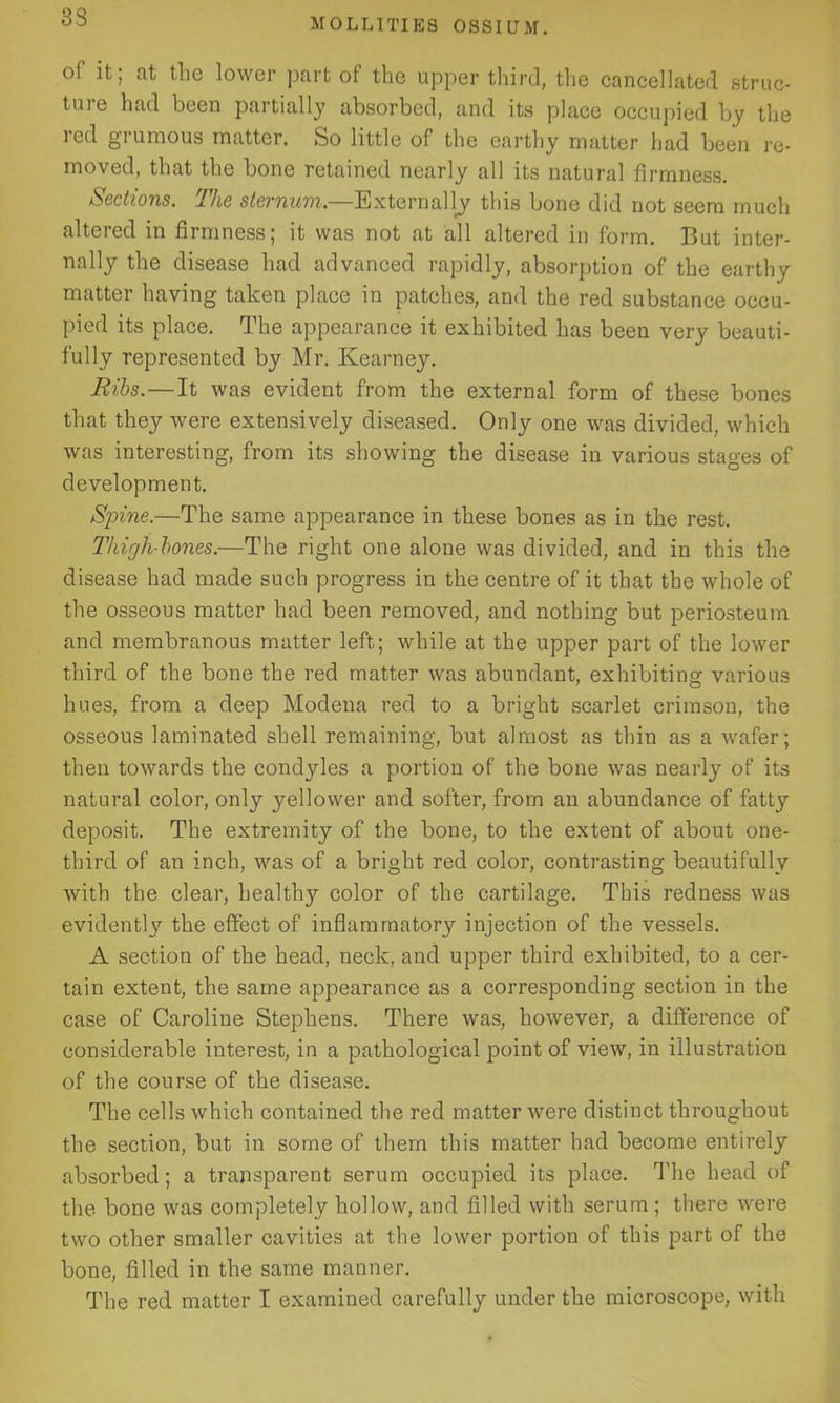 33 of it; at the lower part of the upper third, the cancellated struc- ture had been partially absorbed, and its place occupied by the red grumous matter. So little of the earthy matter had been re- moved, that the bone retained nearly all its natural firmness. Sections. The sternum.—Externally this bone did not seem much altered in firmness; it was not at all altered in form. But inter- nally the disease had advanced rapidly, absorption of the earthy matter having taken place in patches, and the red substance occu- pied its place. The appearance it exhibited has been very beauti- fully represented by Mr. Kearney. Ribs.—It was evident from the external form of these bones that they were extensively diseased. Only one was divided, which was interesting, from its showing the disease in various stages of development. Spine.—The same appearance in these bones as in the rest. Thigh bones.—The right one alone was divided, and in this the disease had made such progress in the centre of it that the whole of the osseous matter had been removed, and nothing but periosteum and membranous matter left; while at the upper part of the lower third of the bone the red matter was abundant, exhibiting various hues, from a deep Modena red to a bright scarlet crimson, the osseous laminated shell remaining, but almost as thin as a wafer; then towards the condyles a portion of the bone was nearly of its natural color, only yellower and softer, from an abundance of fatty deposit. The extremity of the bone, to the extent of about one- third of an inch, was of a bright red color, contrasting beautifully with the clear, healthy color of the cartilage. This redness was evidently the effect of inflammatory injection of the vessels. A section of the head, neck, and upper third exhibited, to a cer- tain extent, the same appearance as a corresponding section in the case of Caroline Stephens. There was, however, a difference of considerable interest, in a pathological point of view, in illustration of the course of the disease. The cells which contained the red matter were distinct throughout the section, but in some of them this matter had become entirely absorbed; a transparent serum occupied its place. The head of the bone was completely hollow, and filled with serum ; there were two other smaller cavities at the lower portion of this part of the bone, filled in the same manner. The red matter I examined carefully under the microscope, with