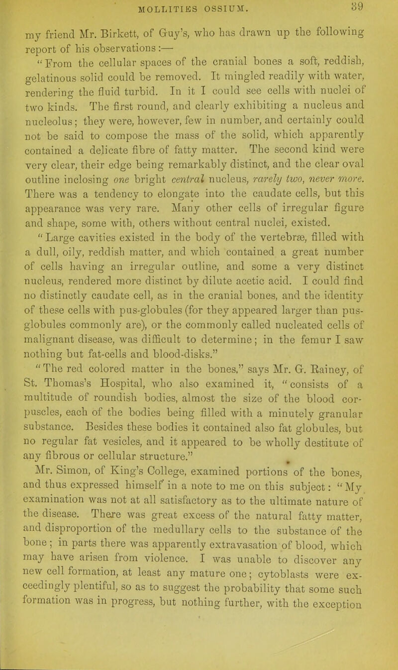 my friend Mr. Birkett, of Guy’s, who has drawn up the following report of his observations :— “From the cellular spaces of the cranial bones a soft, reddish, gelatinous solid could be removed. It mingled readily with water, rendering the fluid turbid. In it I could see cells with nuclei of two kinds. The first round, and clearly exhibiting a nucleus and nucleolus; they were, however, few in number, and certainly could not be said to compose the mass of the solid, which apparently contained a delicate fibre of fatty matter. The second kind were very clear, their edge being remarkably distinct, and the clear oval outline inclosing one bright central nucleus, rarely two, never more. There was a tendency to elongate into the caudate cells, but this appearance was very rare. Many other cells of irregular figure and shape, some with, others without central nuclei, existed. “ Large cavities existed in the body of the vertebrae, filled with a dull, oily, reddish matter, and which contained a great number of cells having an irregular outline, and some a very distinct nucleus, rendered more distinct by dilute acetic acid. I could find no distinctly caudate cell, as in the crauial bones, and the identity of these cells with pus-globules (for they appeared larger than pus- globules commonly are), or the commonly called nucleated cells of malignant disease, was difficult to determine; in the femur I saw nothing but fat-cells and blood-disks.” “The red colored matter in the bones.” says Mr. G. Rainey, of St. Thomas’s Hospital, who also examined it, “ consists of a multitude of roundish bodies, almost the size of the blood cor- puscles, each of the bodies being filled with a minutely granular substance. Besides these bodies it contained also fat globules, but no regular fat vesicles, and it appeared to be wholly destitute of any fibrous or cellular structure.” Mr. Simon, of King’s College, examined portions of the bones, and thus expressed himself’ in a note to me on this subject: My examination was not at all satisfactory as to the ultimate nature of the disease. There was great excess of the natural fatty matter, and disproportion of the medullary cells to the substance of the bone ; in parts there was apparently extravasation of blood, which may have arisen from violence. I was unable to discover any new cell formation, at least any mature one; cytoblasts were ex- ceedingly plentiful, so as to suggest the probability that some such formation was in progress, but nothing further, with the exception