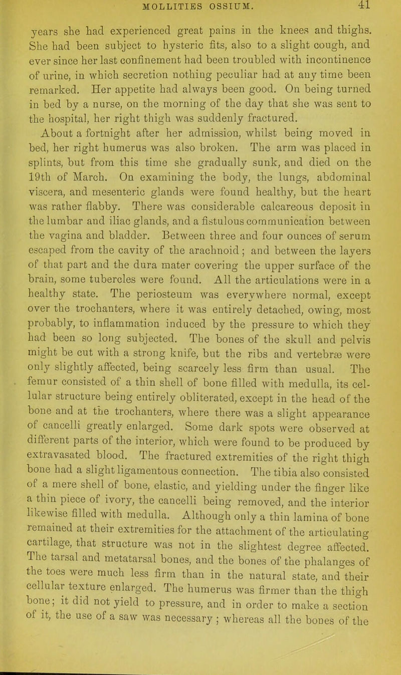 years she had experienced great pains in the knees and thighs. She had been subject to hysteric fits, also to a slight cough, and ever since her last confinement had been troubled with incontinence of urine, in which secretion nothing peculiar had at any time been remarked. Her appetite had always been good. On being turned in bed by a nurse, on the morning of the day that she was sent to the hospital, her right thigh was suddenly fractured. About a fortnight after her admission, whilst being moved in bed, her right humerus was also broken. The arm was placed in splints, but from this time she gradually sunk, and died on the 19th of March. On examining the body, the lungs, abdominal viscera, and mesenteric glands were found healthy, but the heart was rather flabby. There was considerable calcareous deposit in the lumbar aud iliac glands, and a fistulous communication between the vagina and bladder. Between three and four ounces of serum escaped from the cavity of the arachnoid; and between the layers of that part and the dura mater covering the upper surface of the brain, some tubercles were found. All the articulations were in a healthy state. The periosteum was everywhere normal, except over the trochanters, where it was entirely detached, owing, most probably, to inflammation induced by the pressure to which they had been so long subjected. The bones of the skull and pelvis might be cut with a strong knife, but the ribs and vertebras were only slightly affected, being scarcely less firm than usual. The femur consisted of a thin shell of bone filled with medulla, its cel- lular structure being entirely obliterated, except in the head of the bone and at the trochanters, where there was a slight appearance of cancelli greatly enlarged. Some dark spots were observed at different parts of the interior, which were found to be produced by extravasated blood. The fractured extremities of the right thigh bone had a slight ligamentous connection. The tibia also consisted of a meie shell of bone, elastic, and yielding under the finger like a thin piece of ivory, the cancelli being removed, and the interior likewise filled with medulla. Although only a thin lamina of bone remained at their extremities for the attachment of the articulating cartilage, that structure was not in the slightest degree affected. he tai sal and metatarsal bones, and the bones of the phalanges of the toes were much less firm than in the natural state, and°their cellular texture enlarged. The humerus was firmer than the thigh bone; it did not yield to pressure, and in order to make a section of it, the use of a saw was necessary ; whereas all the boues of the