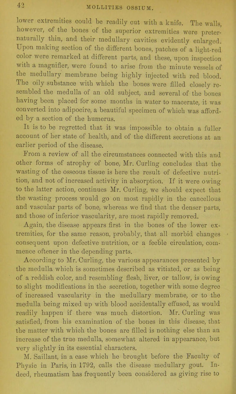lower extremities could be readily cut with a knife. The walls, however, of the bones of the superior extremities were preter- naturally thin, and their medullary cavities evidently enlarged. Upon making section of the different bones, patches of a light-red color were remarked at different parts, and these, upon inspection with a magnifier, were found to arise from the minute vessels of the medullary membrane being highly injected with red blood. The oily substance with which the bones were filled closely re- sembled the medulla of an old subject, and several of the bones having been placed for some months in water to macerate, it was converted into adipocire, a beautiful specimen of which was afford- ed by a section of the humerus. It is to be regretted that it was impossible to obtain a fuller account of her state of health, and of the different secretions at an earlier period of the disease. From a review of all the circumstances connected with this and other forms of atrophy of bone, Mr. Curling concludes that the wasting of the osseous tissue is here the result of defective nutri- tion, and not of increased activity in absorption. If it were owing to the latter action, continues Mr. Curling, we should expect that the wasting process would go on most rapidly in the cancellous and vascular parts of bone, whereas we find that the denser parts, and those of inferior vascularity, are most rapidly removed. Again, the disease appears first in the bones of the lower ex- tremities, for the same reason, probably, that all morbid changes consequent upon defective nutrition, or a feeble circulation, com- mence oftener in the depending parts. According to Mr. Curling, the various appearauces presented by the medulla which is sometimes described as vitiated, or as being of a reddish color, and resembling flesh, liver, or tallow, is owing to slight modifications in the secretion, together with some degree of increased vascularity in the medullary membrane, or to the medulla being mixed up with blood accidentally effused, as would readily happen if there was much distortion. Mr. Curling was satisfied, from his examination of the bones in this disease, that the matter with which the bones are filled is nothing else than an increase of the true medulla, somewhat altered in appearance, but very slightly in its essential characters. M. Saillant, in a case which he brought before the Faculty of Physic in Paris, in 1792, calls the disease medullary gout. In- deed, rheumatism has frequently been considered as giving rise to