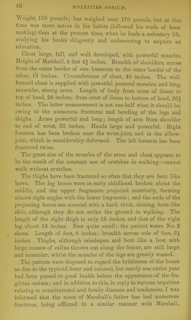 Weight, 150 pounds; has weighed near 170 pounds, hut at that time was more active in his habits (followed his trade of boot- making) than at the present time, when he leads a sedentary life, studying his books diligently and endeavoring to acquire an education. Chest large, lull, and well developed, with powerful muscles. Height of Marshall, 4 feet 4|- inches. Breadth of shoulders, across from the outer border of one humerus to the outer border of the other, 18 inches. Circumference of chest, 40 inches. The well- formed chest is supplied with powerful pectoral muscles, and long, muscular, strong arms. Length of body from crest of ileum to top of head, 26 inches; from crest of ileum to bottom of head, 261- inches. The latter measurement is not one-half what it should be, owing to the numerous fractures and bending of the legs and thighs. Arms powerful and long; length of arm from shoulder to end of wrist, 82 inches. Hands large and powerful. Right forearm has been broken near the wrist-joint, and in the elbow- joint, which is considerably deformed. The left forearm has been fractured twice. The great size of the muscles of the arms and chest appears to be the result of the constant use of crutches in walking—cannot walk without crutches. The thighs have been fractured so often that they are bent like bows. The leg bones were in early childhood broken about the middle, and the upper fragments projected anteriorly, forming almost right angles with the lower fragments ; and the ends of the projecting bones are covered with a hard, thick, shining, horn-like skin, although they do not strike the ground in walking. The length of the right thigh is only 15 inches, and that of the right leg about 16 inches. Feet quite small; the patient wears No. 2 shoes. Length of foot, 8 inches; breadth across sole of foot, 3J inches. Thighs, although misshapen and bent like a bow, with large masses of callus thrown out along the femur, are still large and muscular, whilst the muscles of the legs are greatly wasted. The parents were disposed to regard the brittleness of the bones as due to the typhoid fever and calomel, but nearly one entire year had been passed in good health before the appearance of the fra- gilitas ossium ; and in addition to this, in reply to various inquiries relating to constitutional and family diseases and tendencies, I was informed that the niece of Marshall’s father has had numerous fractures, being afflicted in a similar manner with Marshall,