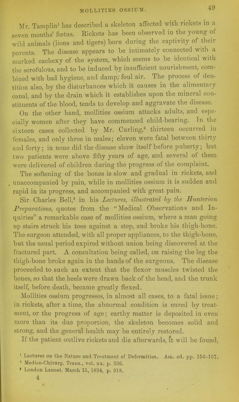 Mr. Tamplin1 has described a skeleton affected with rickets in a seven months’ foetus. Rickets has been observed in the young of wild animals (lions and tigers) born during the captivity of their parents. The disease appears to be intimately connected with a marked cachexy of the system, which seems to be identical with the scrofulous, and to be induced by insufficient nourishment, com- bined with bad hygiene, and damp, foul air. The process of den- tition also, by the disturbances which it causes in the alimentary canal, and by the drain which it establishes upon the mineral con- stituents of the blood, tends to develop and aggravate the disease. On the other hand, mollities ossium attacks adults, and espe- cially women after they have commenced child-bearing. In the sixteen cases collected by Mr. Curling,2 thirteen occurred in females, and only three in males; eleven were fatal between thirty and forty; in none did the disease show itself before puberty; but two patients were above fifty years of age, and several of them were delivered of children during the progress of the complaint. The softening of the bones is slow and gradual in rickets, and unaccompanied by pain, while in mollities ossium it is sudden and rapid in its progress, and accompanied with great pain. Sir Charles Bell,3 4 in his Lectures, illustrated by the Hunterian Preparations, quotes from the “Medical Observations and In- quiries” a remarkable case of mollities ossium, where a man going up stairs struck his toes against a step, and broke his thigh-bone. The surgeon attended, with all proper appliances, to the thigh-bone, but the usual period expired without union being discovered at the fractured part. A consultation being called, on raising the leg the thigh-bone broke again in the hands of the surgeons. The disease proceeded to such an extent that the flexor muscles twisted the bones, so that the heels were drawn back of the head, and the trunk itself, before death, became greatly flexed. Mollities ossium progresses, in almost all cases, to a fatal issue; in rickets, after a time, the abnormal condition is cured by treat- ment, or the progress of age; earthy matter is deposited in even more than its due proportion, the skeleton becomes solid and strong, and the general health may be entirely restored. If the patient outlive rickets and die afterwards, It will be found, 1 Lectures on the Nature and Treatment of Deformities. Am. ed. pp. 15(3-157. 2 Medieo-Chirurg. Trans., vol. xx. p. 336. * London Lancet, March 15, 1834, p. 918. 4