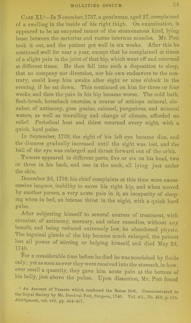 0 3 Case XI.1—In November, 1737, a gentleman, aged 27, complained of a swelling in the inside of his right thigh. On examination, it appeared to be an encysted tumor of the steatomatous kind, lying loose between the sartorius and vastus internus muscles. Mr. Pott took it out, and the patient got well in six weeks. After this he continued well for near a year, except that he complained at times of a slight pain in the joint of that hip, which went off’ and returned at different times. He then fell into such a disposition to sleep, that no company nor diversion, nor his own endeavors to the con- trary, could keep him awake after eight or nine o’clock in the evening, if he sat down. This continued on him for three or four weeks, and then the pain in his hip became worse. The cold bath, flesh-brush, horseback exercise, a course of sethiops mineral, cin- nabar, of antimony, gum guaiac, calomel, purgatives, and mineral waters, as well as travelling and change of climate, afforded no relief. Periodical heat and thirst returned every night, with a quick, hard pulse. In September, 1739, the sight of his left eye became dim, and the dimness gradually increased until the sight was lost, and the ball of the eye was enlarged and thrust forward out of the orbit. Tumors appeared in different parts, five or six on his head, two or three in his back, and one in the neck, all lying just under the skin. December 2d, 1739, his chief complaints at this time were exces- cessive languor, inability to move his right hip, and when moved by another person, a very acute pain in it, an incapacity of sleep- ing when in bed, an intense thirst in the night, with a quick hard pulse. After subjecting himself to several courses of treatment, with cinnabar, of antimon}', mercury, and other remedies, without any benefit, and being reduced extremely low, he abandoned physic. The inguinal glands of the hip became much enlarged, the patient lost all power of stirring or helping himself, and died Mav 2d 1740. J For a considerable time before he died he was nourished by fluids t yet as soon as ever they were received into the stomach, in how. ever small a quantity, they gave him acute pain at the bottom of Ins belly, just above the pubes. Upon dissection, Mr. Pott found 1 An Account of Tumors which rendered the Bones Soft. Communicated to the Uoyal Society by Mr. Percival Pott, Surgeon, 1740. Vol. xli., No. 459, p. 016