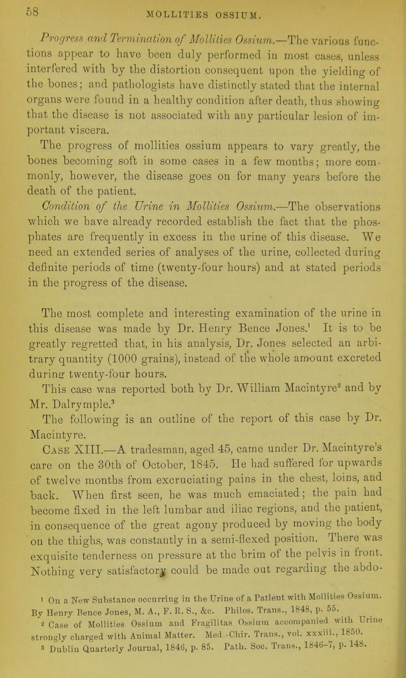 Progress and Termination of Mollilies Ossium — The various func- tions appear to have been duly performed in most cases, unless interfered with by the distortion consequent upon the yielding of the bones; and pathologists have distinctly stated that the internal organs were found in a healthy condition after death, thus showing that the disease is not associated with any particular lesion of im- portant viscera. The progress of mollities ossium appears to vary greatly, the bones becoming soft in some cases in a few months; more com- monly, however, the disease goes on for many years before the death of the patient. Condition of the Urine in Mollities Ossium.—The observations which we have already recorded establish the fact that the phos- phates are frequently in excess in the urine of this disease. We need an extended series of analyses of the urine, collected during definite periods of time (twenty-four hours) and at stated periods in the progress of the disease. The most complete and interesting examination of the urine in this disease was made by Dr. Henry Bence Jones.' It is to be greatly regretted that, in his analysis, Dr. Jones selected an arbi- trary quantity (1000 grains), instead of the whole amount excreted durimr twenty-four hours. This case was reported both by Dr. William Macintyre1 2 and by Mr. Dalrymple.3 The following is an outline of the report of this case by Dr. Macintyre. Case XIII.—A tradesman, aged 45, came under Dr. Macintyre’s care on the 30th of October, 1845. lie had suffered for upwards of twelve months from excruciating pains in the chest, loins, and back. When first seen, he was much emaciated; the pain had become fixed in the left lumbar and iliac regions, and the patient, in consequence of the great agony produced by moving the body on the thighs, was constantly in a semi-flexed position. There was exquisite tenderness on pressure at the brim of the pelvis in front. Nothing very satisfactory could be made out regarding the abdo- 1 On a New Substance occurring in the Urine of a Patient with Mollities Ossium. By Henry Bence Jones, M. A., F. R. S., &c. Philos. Trans., 184S, p. 55. 2 Case of Mollities Ossium and Fragilitas Ossium accompanied with Urine strongly charged with Animal Matter. Med.-Chir. Trans., vol. xxxin., 1850. 3 Dublin Quarterly Journal, 1840, p. 85. Path. Soc. Trans., 1848-7, p. 148.