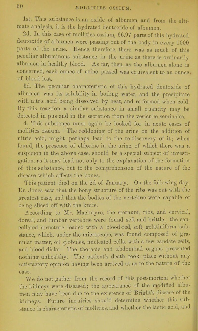 1st. This substance is an oxide of albumen, and from the ulti- mate analysis, it is the hydrated deutoxide of albumen. 2d. In this case of mollities ossium, 66.97 parts of this hydrated deutoxide of albumen were passing out of the body in every 1000 parts of the urine. Hence, therefore, there was as much of this peculiar albuminous substance in the urine as there is ordinarily albumen in healthy blood. As far, then, as the albumen alone is concerned, each ounce of urine passed was equivalent to an ounce, of blood lost. 3d. The peculiar characteristic of this hydrated deutoxide of albumen was its solubility in boiling water, and the precipitate with nitric acid being dissolved by heat, and re-formed when cold. By this reaction a similar substance in small quantity may be detected in pus and in the secretion from the vesiculas seminales. 4. This substance must again be looked for in acute cases of mollities ossium. The reddening of the urine on the addition of nitric acid, might perhaps lead to the re-discovery of it; when found, the presence of chlorine in the urine, of which there was a suspicion in the above case, should be a special subject of investi- gation, as it may lead not only to the explanation of the formation of this substance, but to the comprehension of the nature of the disease which affects the bones. This patient died on the 2d of January. On the following day, Dr. Jones saw that the bony structure of the ribs was cut with the greatest ease, and that the bodies of the vertebrae were capable of being sliced off with the knife. According to Mr. Macintyre, the sternum, ribs, and cervical, dorsal, and lumbar vertebrae were found soft and brittle; the can- cellated structure loaded with a blood-red, soft, gelatiniform sub- stance, which, under the microscope, was found composed of gra- nular matter, oil globules, nucleated cells, with a few caudate cells, and blood disks. The thoracic and abdominal organs presented nothing unhealthy. The patient’s death took place without any satisfactory opinion having been arrived at as to the nature of the case. We do not gather from the record of this post-mortem whether the kidneys were diseased; the appearance of the modified albu- men may have been due to the existence of Bright’s disease of the kidneys. Future inquiries should determine whether this sub- stance is characteristic of mollities, and whether the lactic acid, and