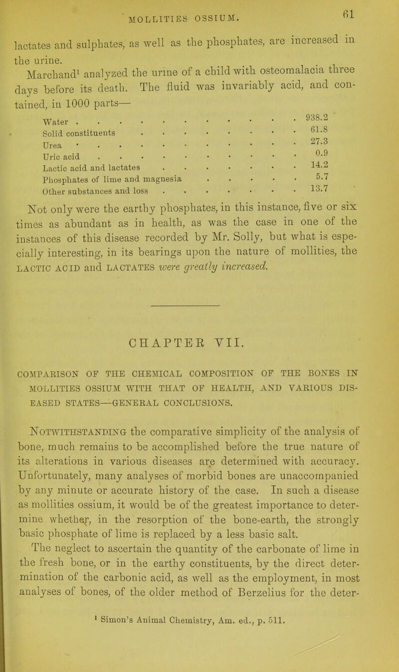 lactates and sulphates, as well as the phosphates, are increased in the urine. Marchand1 analyzed the urine of a child with osteomalacia three days before its death. The fluid was invariably acid, and con- tained, in 1000 parts— Water Solid constituents Urea ' Uric acid .... Lactic acid and lactates Phosphates of lime and magnesia Other substances and loss 93S.2 61.8 27.3 0.9 14.2 5.7 13.7 Not only were the earthy phosphates, in this instance, five or six times as abundant as in health, as was the case in one of the instances of this disease recorded by Mr. Solly, but what is espe- cially interesting, in its bearings upon the nature of mollities, the lactic ACID and lactates were greatly increased. CHAPTER VII. COMPARISON OF THE CHEMICAL COMPOSITION OF THE BONES IN MOLLITIES OSSIUM WITH THAT OF HEALTH, AND VARIOUS DIS- EASED STATES—GENERAL CONCLUSIONS. Notwithstanding the comparative simplicity of the analysis of bone, much remains to be accomplished before the true nature of its alterations in various diseases are determined with accuracv. « %/ Unfortunately, many analyses of morbid bones are unaccompanied by any minute or accurate history of the case. In such a disease as mollities ossium, it would be of the greatest importance to deter- mine whether, in the resorption of the bone-earth, the strongly basic phosphate of lime is replaced by a less basic salt. The neglect to ascertain the quantity of the carbonate of lime in the fresh bone, or in the earthy constituents, by the direct deter- mination of the carbonic acid, as well as the employment, in most analyses of bones, of the older method of Berzelius for the deter- 1 Simon’s Animal Chemistry, Am. ed., p. 511.