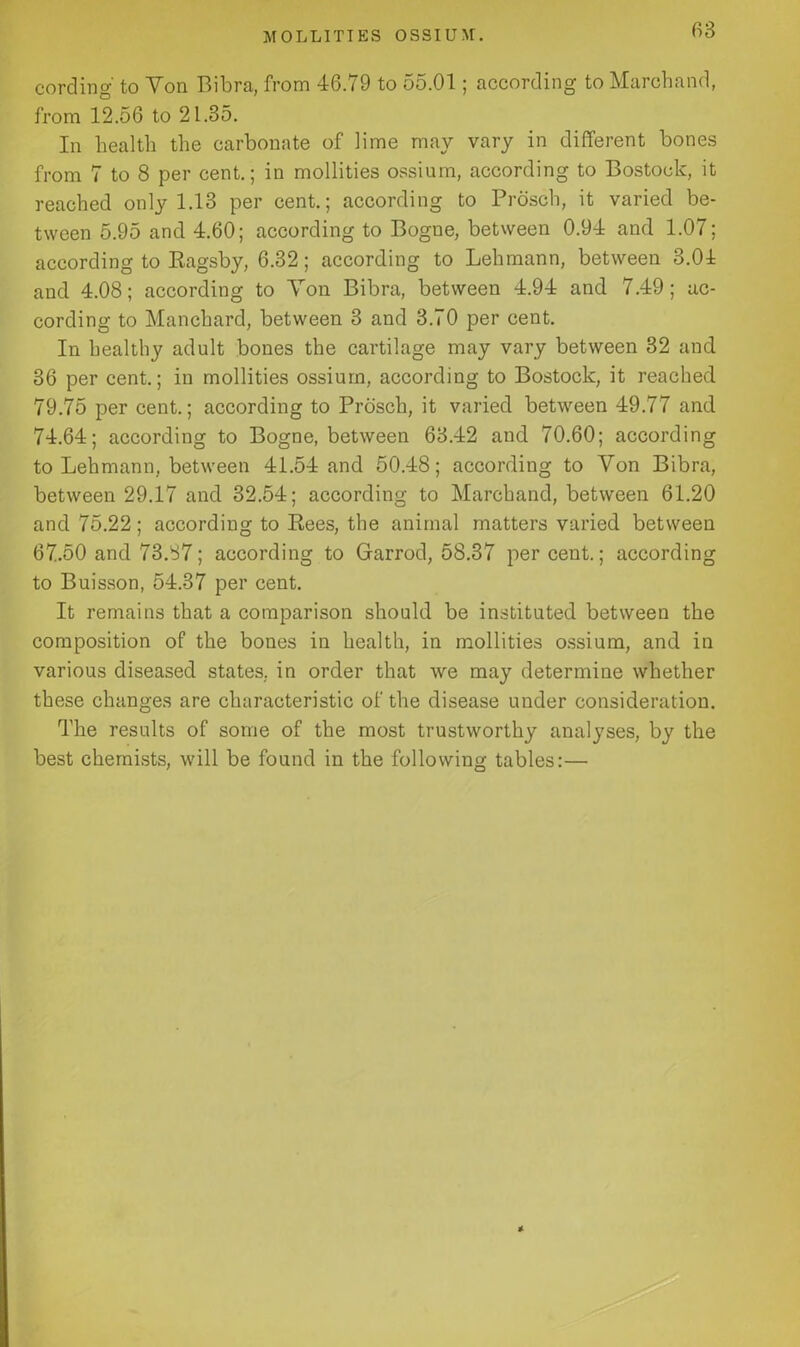 cording' to Yon Bibra, from 46.79 to 55.01; according to Marchand, from 12.56 to 21.35. In health the carbonate of lime may vary in different bones from 7 to 8 per cent.; in mollities ossium, according to Bostock, it reached only 1.13 per cent.; according to Prosch, it varied be- tween 5.95 and 4.60; according to Bogne, between 0.94 and 1.07; according to Bagsby, 6.32; according to Lehmann, between 3.04 and 4.08; according to Yon Bibra, between 4.94 and 7.49; ac- cording to Manchard, between 3 and 3.70 per cent. In healthy adult bones the cartilage may vary between 32 and 36 per cent.; in mollities ossium, according to Bostock, it reached 79.75 per cent.; according to Prosch, it varied between 49.77 and 74.64; according to Bogne, between 63.42 and 70.60; according to Lehmann, between 41.54 and 50.48; according to Yon Bibra, between 29.17 and 32.54; according to Marchand, between 61.20 and 75.22; according to Rees, the animal matters varied between 67.50 and 73.37; according to Garrod, 58.37 per cent.; according to Buisson, 54.37 per cent. It remains that a comparison should be instituted between the composition of the bones in health, in mollities ossium, and in various diseased states, in order that we may determine whether these changes are characteristic of the disease under consideration. The results of some of the most trustworthy analyses, by the best chemists, will be found in the following tables:—