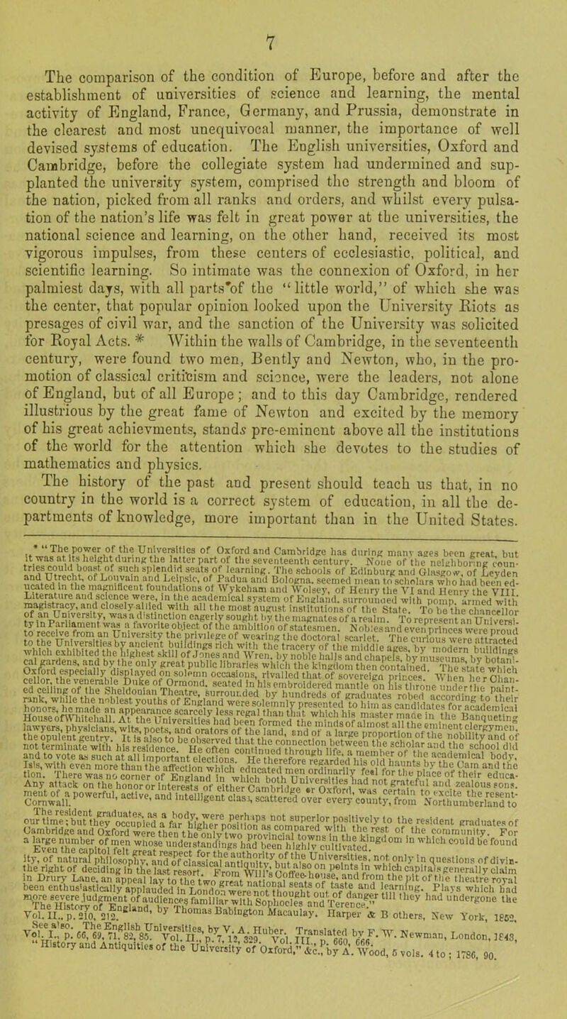 The comparison of the condition of Europe, before and after the establishment of universities of science and learning, the mental activity of England, France, Germany, and Prussia, demonstrate in the clearest and most unequivocal manner, the importance of well devised systems of education. The English universities, Oxford and Cambridge, before the collegiate system had undermined and sup- planted the university system, comprised the strength and bloom of the nation, picked from all ranks and orders, and whilst every pulsa- tion of the nation’s life was felt in great power at the universities, the national science and learning, on the other hand, received its most vigorous impulses, from these centers of ecclesiastic, political, and scientific learning. So intimate was the connexion of Oxford, in her palmiest days, with all parts'of the “little world,” of which she was the center, that popular opinion looked upon the University Riots as presages of civil war, and the sanction of the University was solicited for Royal Acts. * Within the walls of Cambridge, in the seventeenth century, were found two men, Bently and Newton, who, in the pro- motion of classical criticism and science, were the leaders, not alone of England, but of all Europe ; and to this day Cambridge, rendered illustrious by the great fame of Newton and excited by the memory of his great achievments, stands pre-eminent above all the institutions of the world for the attention which she devotes to the studies of mathematics and physics. The history of the past and present should teach us that, in no country in the world is a correct system of education, in all the de- partments of knowledge, more important than in the United States. The power of the Universities of Oxford and Cambridge lias during many ages been great but a™ l.t* height during the alter part of the seventeenth century. None of the nelghbonng coun- mSshtW™ 8U<; sphe1di,d s.ea,8f0b yarning. The schools of Edinburg and Glasgow, of Leyden ?wHnnCtik ?Ukni(u,Ujn.‘rld EC Rs of. £?d,u:l,uml Bologna, seemed mean to scholars who had been ed- AIn tlie mafrnif 1 cent; foundations of Wykeham and Woisey, of Henry the VI and Henrv the VIII n nf 001 a3'3tt'nl °f England, surrounoed with pomp, armed with magistracy, and closelv allied with all t ip most nmnist inatiintinno nr tL \ .1 ,, - . .. ..wv. oup.1.1 wi Lilt; UIIIUIUUIJ OI SI jeive from an University the privilege of wearing the mmsmmmM BpssswmmtfM ta far'IdglTer postMorfas^Vitm the resident graduate., of Cambridge and Oxford were then t liem lvK ...Am • i . rea , ,1'e,rcst of the community. For 3 Eventhe^mitol'fl’,’ in Wh,Ch C°Uld be f0Und ity, ofUnataSfphnSV&To7c^ not only in Questions ofdivin- the right of deciding In the Ia.it resort From lwlntsin whidicapitalsgenerally claim in Drury Lane, an fppenl 1h«M£thetwoni a,nd thc }'■ theatre royal been enthusiastically1 applauded in , “SL “'?•, Plays which had voi. ii., p. 210, 212. *> aiaipci cc is oiners, j\ew York, 1862, V°'-I-: P-' 7l? ^(lOO W- Newman, London, 1143, History and Antiquities of the UnFvere!,^ 6 vols. 4 to ; 1786, 90.