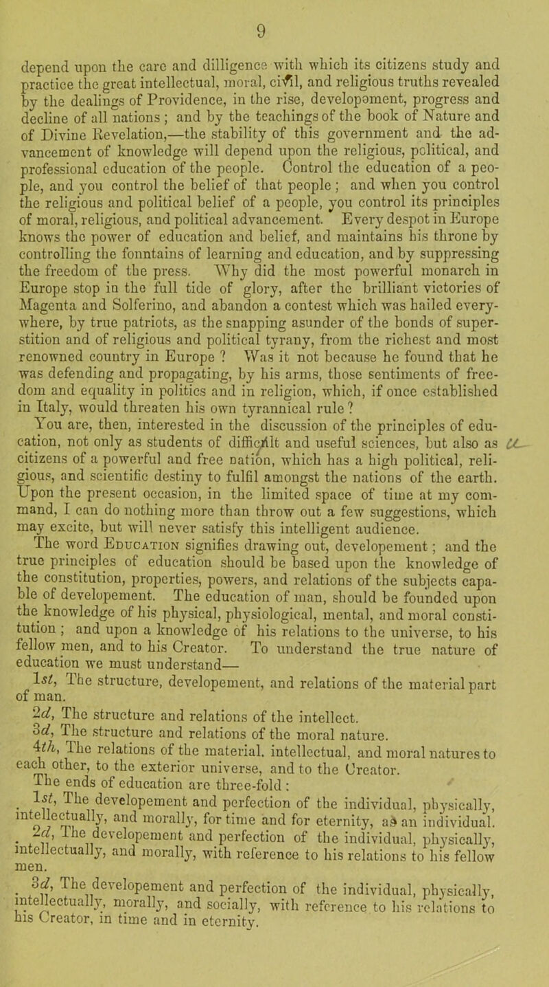 depend upon the care and dilligence with which its citizens study and practice the great intellectual, moral, cnfil, and religious truths revealed by the dealings of Providence, in the rise, developoment, progress and decline of all nations ; and by the teachings of the book of Nature and of Divine Revelation,—the stability of this government and the ad- vancement of knowledge will depend upon the religious, political, and professional education of the people. Control the education of a peo- ple, and you control the belief of that people ; and when you control the religious and political belief of a people, you control its principles of moral, religious, and political advancement. Every despot in Europe knows the power of education and belief, and maintains his throne by controlling the fonntains of learning and education, and by suppressing the freedom of the press. Why did the most powerful monarch in Europe stop in the full tide of glory, after the brilliant victories of Magenta and Solferino, and abandon a contest which was hailed every- where, by true patriots, as the snapping asunder of the bonds of super- stition and of religious and political tyrany, from the richest and most renowned country in Europe ? Was it not because he found that he was defending and propagating, by his arms, those sentiments of free- dom and equality in politics and in religion, which, if once established in Italy, would threaten his own tyrannical rule ? You are, then, interested in the discussion of the principles of edu- cation, not only as students of difficult and useful sciences, but also as CL citizens of a powerful and free Dation, which has a high political, reli- gious, and scientific destiny to fulfil amongst the nations of the earth. Upon the present occasion, in the limited space of time at my com- mand, I can do nothing more than throw out a few suggestions, which may excite, but will never satisfy this intelligent audience. The word Education signifies drawing out, developement; and the true principles of education should be based upon the knowledge of the constitution, properties, powers, and relations of the subjects capa- ble of developement. The education of man, should be founded upon tlm knowledge of his physical, physiological, mental, and moral consti- tution ; and upon a knowledge of his relations to the universe, to his fellow men, and to his Creator. To understand the true nature of education we must understand— ls£, Ihe structure, developement, and relations of the material part of man. '2d, The structure and relations of the intellect. 3d, The structure and relations of the moral nature. •D/i, Ihe relations of the material, intellectual, and moral natures to each other, to the exterior universe, and to the Creator. The ends of education are three-fold : Is/, The developement and perfection of the individual, physically, into lectually, and morally, for time and for eternity, a& an individual. • r 11 ^ ie, eve^°Peruent and perfection of the individual, physically, intellectually, and morally, with reference to his relations to his fellow men. . The developement and perfection of the individual, physically, intellectually, morally, and socially, with reference to his relations to his Creator, in time and in eternity.