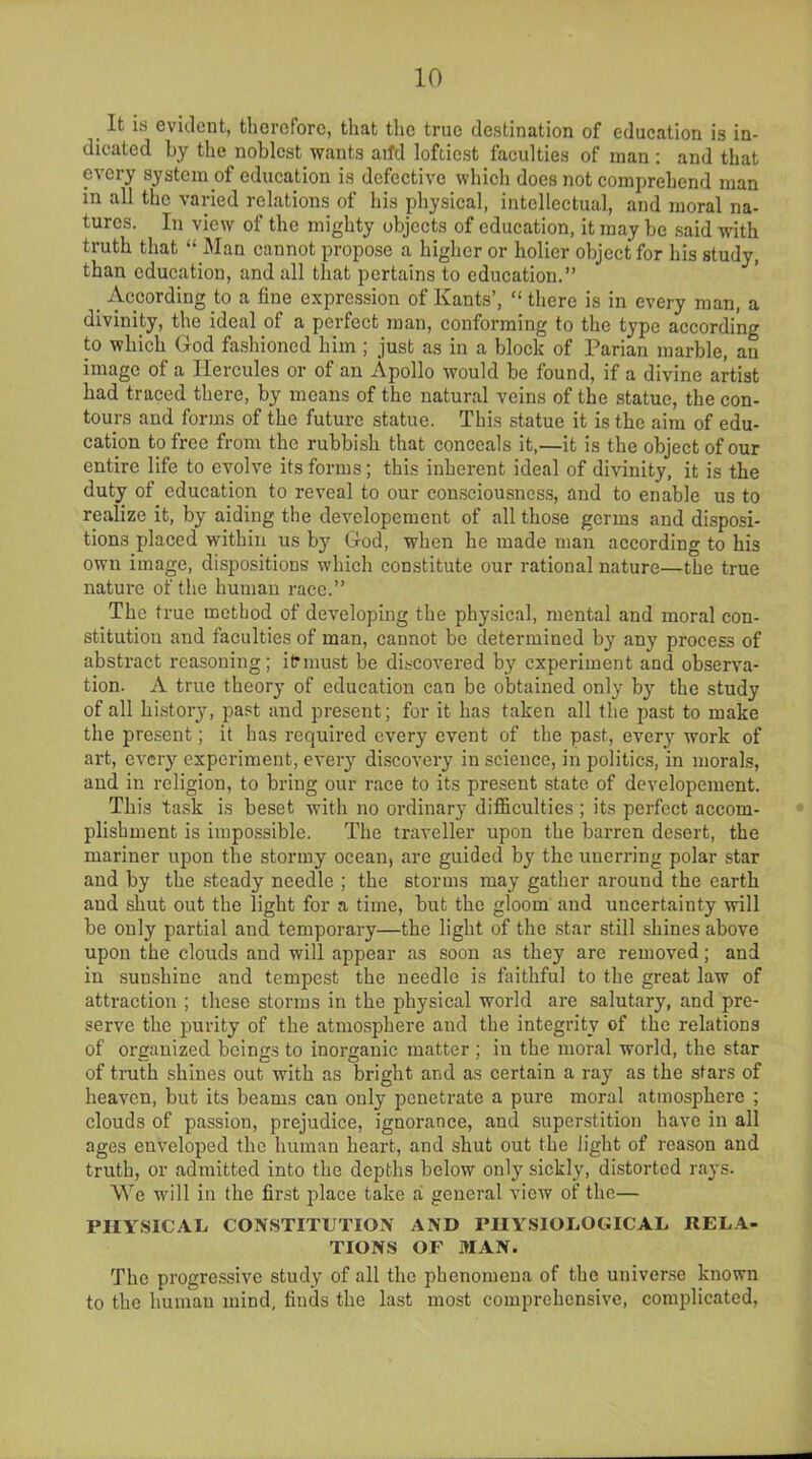 It i.s evident, therefore, that the true destination of education is in- dicated by the noblest wants add loftiest faculties of man: and that every system of education is defective which does not comprehend man in all the varied relations of his physical, intellectual, and moral na- tures. In view of the mighty objects of education, it may be said with truth that “ Man cannot propose a higher or holier object for his study, than education, and all that pertains to education.” According to a fine expression of Kants’, “ there is in every man, a divinity, the ideal of a perfect man, conforming to the type according to which God fashioned him; just as in a block of Parian marble, an image of a Hercules or of an Apollo would be found, if a divine artist had traced there, by means of the natural veins of the statue, the con- tours and forms of the future statue. This statue it is the aim of edu- cation to free from the rubbish that conceals it,—it is the object of our entire life to evolve its forms; this inherent ideal of divinity, it is the duty of education to reveal to our consciousness, and to enable us to realize it, by aiding the developement of all those germs and disposi- tions placed within us by God, when he made man according to his own image, dispositions which constitute our rational nature—the true nature of the human race.” The true method of developing the physical, mental and moral con- stitution and faculties of man, cannot be determined by any process of abstract reasoning; itrmust be discovered by experiment and observa- tion. A true theory of education can be obtained only by the study of all history, past and present; for it has taken all the past to make the present; it has required every event of the past, every work of art, every experiment, every discovery in science, in politics, in morals, and in religion, to bring our race to its present state of developement. This task is beset with no ordinary difficulties ; its perfect accom- plishment is impossible. The traveller upon the barren desert, the mariner upon the stormy ocean, are guided by the unerring polar star and by the steady needle ; the storms may gather around the earth and shut out the light for a time, but the gloom and uncertainty will be only partial and temporary—the light of the star still shines above upon the clouds and will appear as soon as they arc removed; and in sunshine and tempest the needle is faithful to the great law of attraction ; these storms in the physical world are salutary, and pre- serve the purity of the atmosphere and the integrity of the relations of organized beings to inorganic matter ; in the moral world, the star of truth shines out with as bright and as certain a ray as the stars of heaven, but its beams can only penetrate a pure moral atmosphere ; clouds of passion, prejudice, ignorance, and superstition have in all ages enveloped the human heart, and shut out the light of reason and truth, or admitted into the depths below only sickly, distorted rays. We will in the first place take a general view of the— PHYSICAL CONSTITUTION AND PHYSIOLOGICAL RELA- TIONS OF MAN. The progressive study of all the phenomena of the universe known to the human mind, finds the last most comprehensive, complicated,
