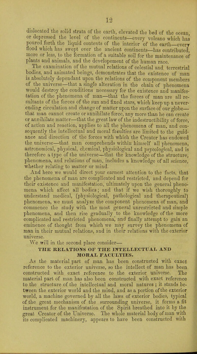 dislocated the solid strata of the earth, elevated the bed of the ocean, or depressed the level of the continents—every volcano which has poured forth the liquid contents of the interior of the earth every flood which has swept over the ancient continents—has contributed, more or less, to the formation of a suitable soil for the maintenance of plants and animals, and the dcvelopement of the human race. The examination of the mutual relations of celestial and terrestrial bodies, and animated beings, demonstrates that the existence of man is absolutely dependant upon the relations of the component members of the universe—that a single alteration in the chain of phenomena would destroy the conditions necessary for the existence and manifes- tation of the phenomena of man—that the forces of man are all re- sultants of the forces of the sun and fixed stars, which keep up a never- ending circulation and change of matter upon the surface of our globe— that man cannot create or annihilate force, any more than he can create or annihilate matter—that the great law of the indestructibility of force, of action and reaction, applies to all the phenomena of man, and con- sequently the intellectual and moral faculties are limited to the guid- ance and direction of the forces with which the Creator has endowed the universe—that man comprehends within himself all phenomena, astronomical, physical, chemical, physiological and psycological, and is therefore a type of the universe—that the knowledge of the structure, phenomena, and relations of man, includes a knowledge of all science, whether relating to matter or mind. And here we would direct your earnest attention to the facts, that the phenomena of man are complicated and restricted, and depend for their existence and manifestation, ultimately upon the general pheno- mena which afi’ect all bodies; and that if we wish thoroughly to understand medical, (physiological, pathological and therapeutical) phenomena, we must analyze the component phenomena of man, and commence the study with the most general unrestricted and simple phenomena, and then rise gradually to the knowledge of the more complicated and restricted phenomena^ and finally attempt to gain an eminence of thought from which we may survey the phenomena of man in their mutual relations, and in their relations with the exterior universe. We will in the second place consider— THE RELATIONS OF THE INTELLECTUAL AND MORAL FACULTIES. As the material part of man has been constructed with exact reference to the exterior universe, so the intellect of man has been constructed with exact reference to the exterior universe. The material part of man has also been constructed with exact reference to the structure of the intellectual and moral natures ; it stands be- tween the exterior world and the mind, and as a portion of the exterior world, a machine governed by all the laws of exterior bodies, typical of the great mechanism of the surrounding universe, it forms a fit instrument for the manifestation of the Spirit breathed into it by the great Creator of the Universe. The whole material body of man with its complicated machinery, appears to have been constructed with