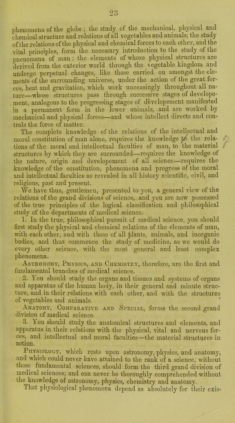 phenomena of the globe; the study of the mechanical, physical and chemical structure and relations of all vegetables and animals; the study of the relations of the physical and chemical forces to each other, and the vital principles, form the necessary introduction to the study of the phenomena of man: the elements of whose physical structures are derived from the exterior world through the vegetable kingdom and undergo perpetual changes, like those carried on amongst the ele- ments of the surrounding universe, under the action of the great for- ces, heat and gravitation, which work unceasingly throughout all na- ture—whose structures pass through successive stages of develope- ment, analogous to the progressing stages of developement manifested in a permanent form in the lower animals, and are worked by mechanical and physical forces—and whose intellect directs and con- trols the force of matter. The complete knowledge of the relations of the intellectual and moral constitution of man alone, requires the knowledge pd the rela- tions of the moral and intellectual faculties of man, to the material structures by which they are surrounded—requires the knowledge of the nature, origin and developement of all science—requires the knowledge of the constitution, phenomena and progress of the moral and intellectual faculties as revealed in all history scientific, civil, and religious, past and present. We have thus, gentlemeu, presented to you, a general view of the relations of the grand divisions of science, and you are now possessed of the true principles of the logical classification and philosophical study of the departments of medical science. 1. In the true, philosophical pursuit of medical science, you should first study the physical and chemical relations of the elements of man, with each other, and with those of all plants, animals, and inorganic bodies, and thus commence the study of medicine, as we would do every other science, with the most general and least complex phenomena. Astronomy, Physics, and Chemistry, therefore, are the first and fundamental branches of medical science. 2. You should study the organs and tissues and systems of organs and apparatus of the human bod}q in their general and minute struc- ture, and in their relations with each other, and with the structures of vegetables and animals. Anatomy, Comparative and Special, forms the second grand division of medical science. 3. You should study the anatomical structures and elements, and apparatus in their relations with the physical, vital and nervous for- ces, and intellectual and moral faculties—the material structures in action. Physiology, which rests upon astronomy, physics, and anatomy, and which could never have attained to the rank of a science, without those fundamental sciences, should form the third grand division of medical sciences; and can never be thoroughly comprehended without the knowledge of astronomy, physics, chemistry and anatomy. That physiological phenomena depend as absolutely for their exis-