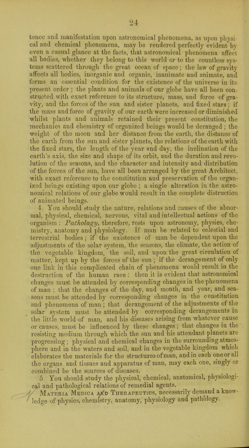 tencc and manifestation upon astronomical phenomena, as upon physi- cal and chemical phenomena, may be rendered perfectly evident bv oven a casual glance at the facts, that astronomical phenomena affect all bodies, whether they belong to this world or to the countless sys- tems scattered through the great ocean of space; the law of gravity affects all bodies, inorganic and organic, inanimate and animate, and forms an essential condition for the existence of the universe in its present order ; the plants and animals of our globe have all been con- structed with exact reference to its structure, mass, and force of gra- vity, and the forces of the sun and sister planets, and fixed stars ; if the mass and force of gravity of our earth were increased or diminished whilst plants and animals retained their present constitution, the mechanics and chemistry of organized beings would be deranged ; the weight of the moon and her distance from the earth, the distance of the earth from the sun and sister planets, the relations of the earth with the fixed stars, the length of the year and day, the inclination of the earth’s axis, the size and shape of its orbit, and the duration and revo- lution of the seasons, and the character and intensity and distribution of the forces of the sun, have all been arranged by the great Architect, with exact reference to the constitution and preservation of the organ- ized beings existing upon our globe ; a single alteration in the astro- nomical relations of our globe would result in the complete distruction of animated beings. 4. You should study the nature, relations and causes of the abnor- mal, physical, chemical, nervous, vital and intellectual actions of the organism : Pathology. therefore, rests upon astronomy, physics, che- mistry, anatomy and physiology. If man be related to celestial and terrestrial bodies ; if the existence of man be dependent upon the adjustments of the solar system, the seasons, the climate, the action of the vegetable kingdom, the soil, and upon the great circulation of matter, kept up by the forces of the sun ; if the derangement of only one link in this complicated chain of phenomena would result in the destruction of the human race : then it is evident that astronomical changes must be attended by corresponding changes in the phenomena of man ; that the changes of the day, aud month, and year, and sea- sons must be attended by corresponding changes in the constitution and phenomena of man ; that derangement of the adjustments of the solar system must be attended by corresponding derangements in the little world of man, and his diseases arising from whatever cause or causes, must be influenced by these changes ; that changes in the resisting medium through which the sun and his attendant planets are progressing; physical and chemical changes in the surrounding atmos- phere and in the waters and soil, and iu the vegetable kingdom which elaborates the materials for the structures of man, and in each one or all the organs and tissues and apparatus of man, may each one, singly or combined be the sources of diseases. 5. You should study the physical, chemical, anatomical, physiologi- cal and pathological relations of remedial agents. ' Materia Medica jyfD Therapeutics, necessarily demand a know- ' ledge of physics, chemistry, anatomy, physiology and pathology.