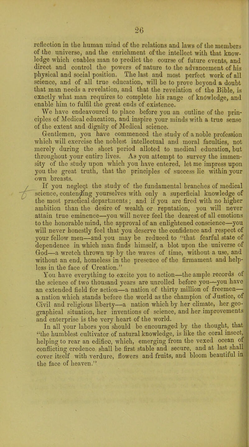 reflection in the human mind of the relations and laws of the members of the universe, and the enrichment ofithe intellect with that know- ledge which enables man to predict the course of future events, and direct and control the powers of nature to the advancement of his physical and social position. The last and most perfect work of all science, and of all true education, will be to prove beyond a doubt that man needs a revelation, and that the revelation of the Bible, is exactly what man requires to complete his range of knowledge, and enable him to fulfil the great ends of existence. We have endeavoured to place before you an outline of the prin- ciples of Medical education, and inspire your minds with a true sense of the extent and dignity of Medical science. Gentlemen, you have commenced the study of a noble profession which will exercise the noblest intellectual and moral faculties, not merely during the short period alloted to medical education, but throughout your entire lives. As you attempt to survey the immen- sity of the study upon which you have entered, let me impress upon you the great truth, that the principles of success lie within your own breasts. If you negleqt the study of the fundamental branches of medical science, contending yourselves with only a superficial knowledge of the most practical departments; and if you are fired with no higher ambition than the desire of wealth or reputation, you will never attain true eminence—you will never feel the dearest of all emotions to the honorable mind, the approval of an enlightened conscience—you will never honestly feel that you deserve the confidence and respect of your fellow men—and you may be reduced to “that fearful state of dependence in which man finds himself, a blot upon the universe of God—a wretch thrown up by the waves of time, without a use, and without an end, homeless in the presence of the firmament and help- less in the face of Creation.” You have everything to excite you to action—the ample records of the science of two thousand years are unrolled before you^-you have an extended field for action—a nation of thirty million of freemen— a nation which stands before the world as the champion of Justice, of Civil and religious liberty—a nation which by her climate, her geo- graphical situation, her inventions of science, and her improvements and enterprise is the very heart of the world. In all your labors you should be encouraged by the thought, that “the humblest cultivator of natural knowledge, is like the coral insect, helping to rear an edifice, which, emerging from the vexed ocean of conflicting credence shall be first stable and secure, and at last shall cover itself with verdure, flowers and fruits, and bloom beautiful in the face of heaven.”