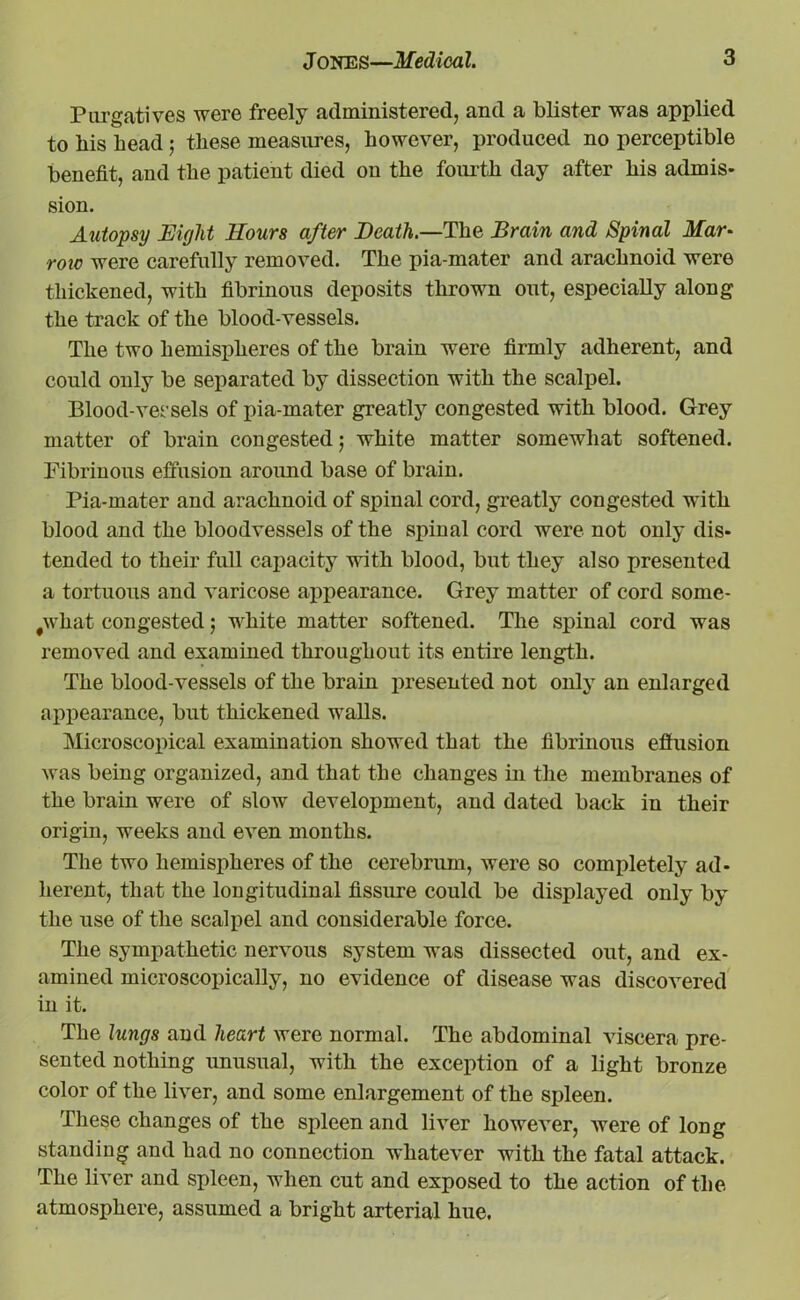 Purgatives were freely administered, and a blister was applied to his head; these measures, however, produced no perceptible benefit, and the patient died on the fourth day after his admis- sion. Autopsy Eight Hours after Death.—The Brain and Spinal Mar* roic were carefully removed. The pia-mater and arachnoid were thickened, with fibrinous deposits thrown out, especially along the track of the blood-vessels. The two hemispheres of the brain were firmly adherent, and could only be separated by dissection with the scalpel. Blood-vessels of pia-mater greatly congested with blood. Grey matter of brain congested 5 white matter somewhat softened. Fibrinous effusion around base of brain. Pia-mater and arachnoid of spinal cord, greatly congested with blood and the bloodvessels of the spinal cord were not only dis- tended to their full capacity with blood, but they also presented a tortuous and varicose appearance. Grey matter of cord some- what congested; white matter softened. The spinal cord was removed and examined throughout its entire length. The blood-vessels of the brain presented not only an enlarged appearance, but thickened walls. Microscopical examination showed that the fibrinous effusion was being organized, and that the changes in the membranes of the brain were of slow development, and dated back in their origin, weeks and even months. The two hemispheres of the cerebriun, were so completely ad- herent, that the longitudinal fissure could be displayed only by the use of the scalpel and considerable force. The sympathetic nervous system was dissected out, and ex- amined microscopically, no evidence of disease was discovered in it. The lungs and heart were normal. The abdominal viscera pre- sented nothing unusual, with the exception of a light bronze color of the liver, and some enlargement of the sjjleen. These changes of the spleen and liver however, were of long standing and had no connection whatever with the fatal attack. The liver and spleen, when cut and exposed to the action of the atmosphere, assumed a bright arterial hue.