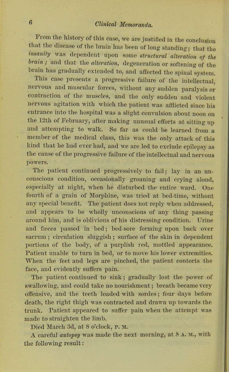 I'l oni the history of this ease, we are justified in the conclusion that the disease of the brain lias been of long standing; that the insanity was dependent upon some structural alteration of the brain; and that the alteration, degeneration or softening of the brain has gradually extended to, and affected the spinal system. This case presents a progressive failure of the intellectual, nervous and muscular forces, without any sudden paralysis or contraction of the muscles, and the only sudden and violent nervous agitation with which the patient was afflicted since his entrance into the hospital was a slight convulsion about noon on the 12th of February, after making unusual efforts at sitting up and attempting to walk. So far as could be learned from a member of the medical class, this was the only attack of this kind that he had ever had, and we are led to exclude epilepsy as the cause of the progressive failure of the intellectual and nervous powers. The patient continued progressively to fail; lay in an un- conscious condition, occasionally groaning and crying aloud, especially at night, when he disturbed the entire ward. One fourth of a grain of Morphine, was tried at bed-time, without any special benefit. The patient does not reply when addressed, and appears to be wholly unconscious of any thing passing around him, and is oblivious of his distressing condition. Urine and fieces passed in bed; bed-sore forming upon back over sacrum; circulation sluggish ; surface of the skin in dependent portions of the body, of a purplish red, mottled appearance. Patient unable to turn in bed, or to move his lower extremities. When the feet and legs are pinched, the patient contorts the face, and evidently suffers pain. The patient continued to sink; gradually lost the power of swallowing, and could take no nourishment; breath became very offensive, and the teeth loaded with sordes; four days before death, the right thigh was contracted and drawn up towards the trunk. Patient appeared to suffer pain when the attempt was made to straighten the limb. Died March 3d, at 8 o’clock, p. m. A careful autopsy was made the next morning, at 8 A. m., with the following result: