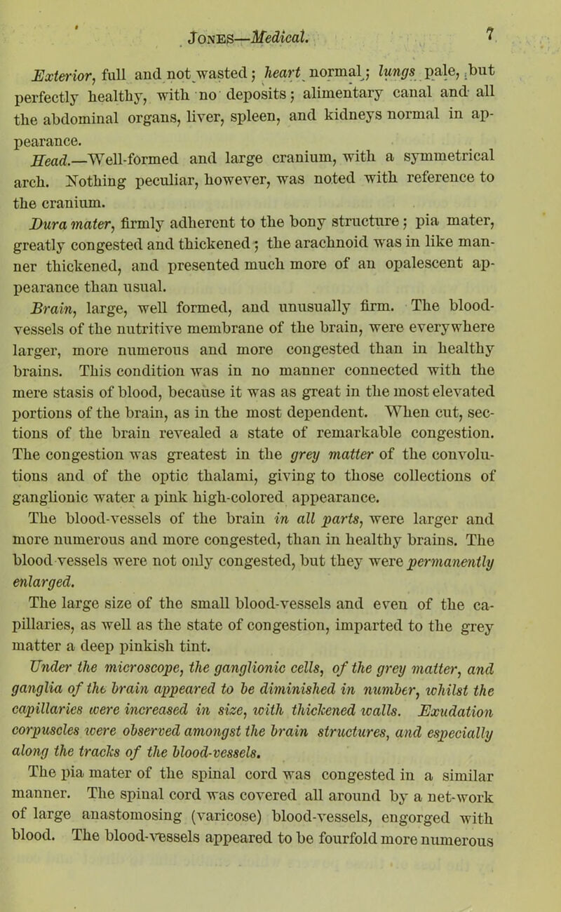 Exterior, full and not wasted; heart normal; lungs pale, .but perfectly healthy, with no deposits 5 alimentary canal and all the abdominal organs, liver, spleen, and kidneys normal in ap- pearance. Head.—Well-formed and large cranium, with a symmetrical arch. Nothing peculiar, however, was noted with reference to the cranium. Dura mater, firmly adherent to the bony structure j pia mater, greatly congested and thickened; the arachnoid was in like man- ner thickened, and presented much more of an opalescent ap- pearance than usual. Brain, large, well formed, and unusually firm. The blood- vessels of the nutritive membrane of the brain, were everywhere larger, more numerous and more congested than in healthy brains. This condition was in no manner connected with the mere stasis of blood, because it was as great in the most elevated portions of the brain, as in the most dependent. When cut, sec- tions of the brain revealed a state of remarkable congestion. The congestion was greatest in the grey matter of the convolu- tions and of the optic thalami, giving to those collections of ganglionic water a pink high-colored appearance. The blood-vessels of the brain in all parts, were larger and more numerous and more congested, than in healthy brains. The blood vessels were not only congested, but they were permanently enlarged. The large size of the small blood-vessels and even of the ca- pillaries, as well as the state of congestion, imparted to the grey matter a deep pinkish tint. Under the microscope, the ganglionic cells, of the grey matter, and ganglia of the brain appeared to be diminished in number, whilst the capillaries were increased in size, with thiclcened icalls. Exudation corpuscles were observed amongst the brain structures, and especially along the trades of the blood-vessels. The pia mater of the spinal cord was congested in a similar manner. The spinal cord was covered all around by a net-work of large anastomosing (varicose) blood-vessels, engorged with blood. The blood-vessels appeared to be fourfold more numerous