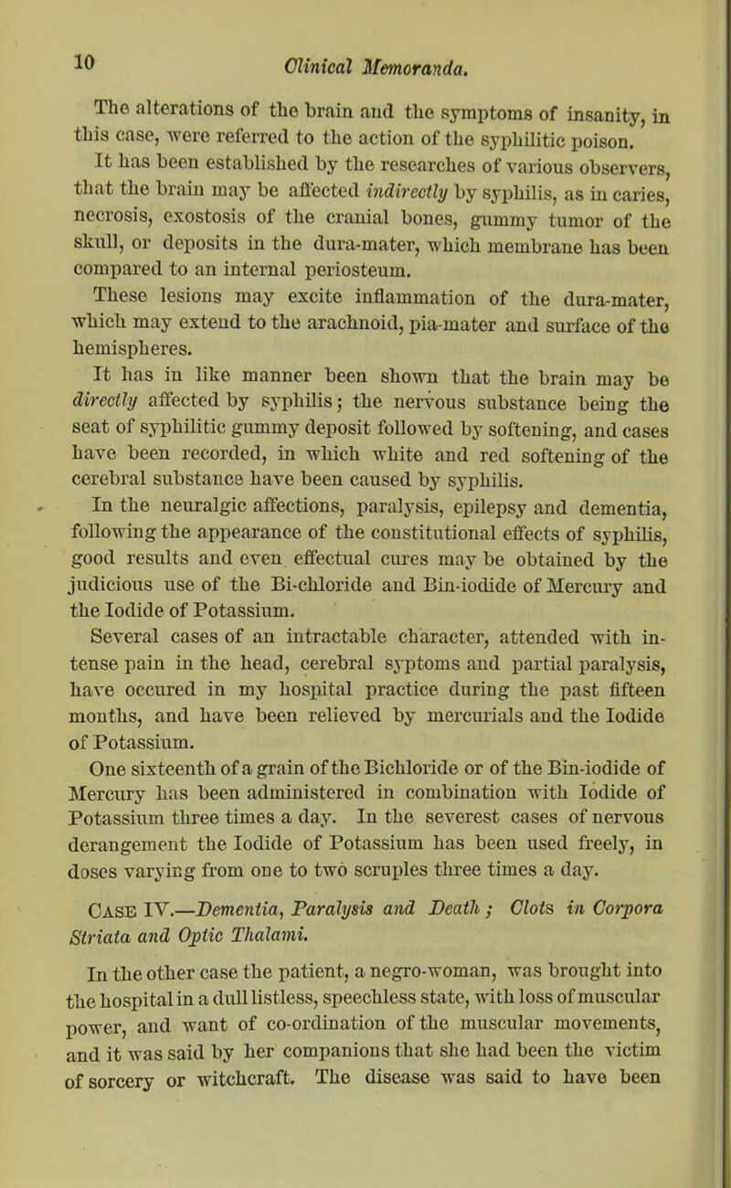 The alterations of the brain and the symptoms of insanity, in this case, were referred to the action of the syphilitic poison. It has been established by the researches of various observers, that the brain may be affected indirectly by syphilis, as in caries, necrosis, exostosis of the cranial bones, gummy tumor of the skull, or deposits in the dura-mater, which membrane has been compared to an internal periosteum. These lesions may excite inflammation of the dura-mater, which may extend to the arachnoid, pia-mater and surface of the hemispheres. It has in like manner been shown that the brain may be directly affected by syphilis; the nervous substance being the seat of syphilitic gummy deposit followed by softening, and cases have been recorded, in which white and red softening of the cerebral substance have been caused by syphilis. In the neuralgic affections, paralysis, epilepsy and dementia, following the appearance of the constitutional effects of syphilis, good results and even effectual cures may be obtained by the judicious use of the Bi-cliloride and Bin-iodide of Mercury and the Iodide of Potassium. Several cases of an intractable character, attended with in- tense pain in the head, cerebral syptoms and partial paralysis, have occured in my hospital practice during the past fifteen months, and have been relieved by mercurials and the Iodide of Potassium. One sixteenth of a grain of the Bichloride or of the Bin-iodide of Mercury has been administered in combination with Iodide of Potassium three times a day. In the severest cases of nervous derangement the Iodide of Potassium has been used freely, in doses varying from one to two scruples three times a day. CASE IV.—Dementia, Paralysis and Death ; Clots in Corpora Striata and Optic Thalami. In the other case the patient, a negro-woman, was brought into the hospital in a dull listless, speechless state, with loss of muscular power, and want of co-ordination of the muscular movements, and it was said by her companions that she had been the victim of sorcery or witchcraft. The disease was said to have been