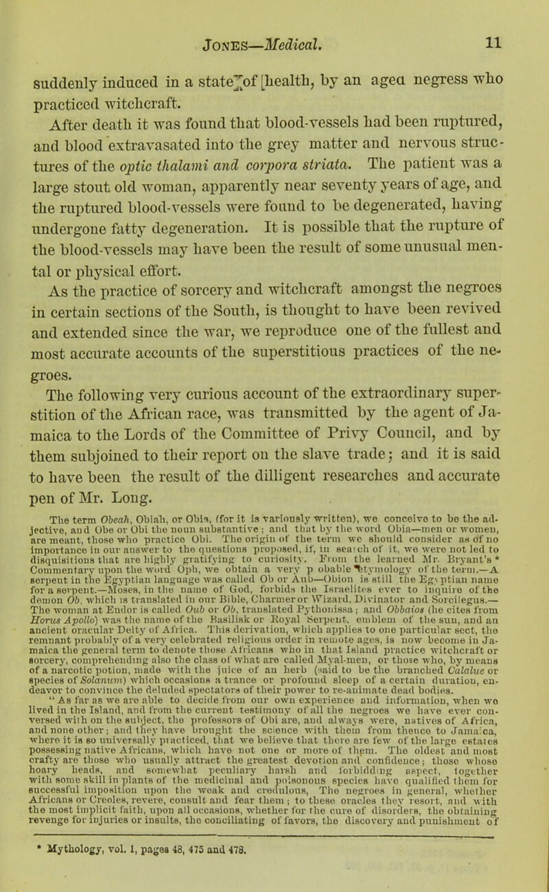 suddenly induced in a state>f [health, by an ageci negress who practiced witchcraft. After death it was found that blood-vessels had been ruptured, and blood extravasated into the grey matter and nervous struc- tures of the optic tlialami and corpora striata. The patient was a large stout old woman, apparently near seventy years of age, and the ruptured blood-vessels were found to be degenerated, having undergone fatty degeneration. It is possible that the rupture of the blood-vessels may have been the result of some unusual men- tal or physical effort. As the practice of sorcery and witchcraft amongst the negroes in certain sections of the South, is thought to have been revived and extended since the war, we reproduce one of the fullest and most accurate accounts of the superstitious practices of the ne- groes. The following very curious account of the extraordinary super- stition of the African race, was transmitted by the agent of Ja- maica to the Lords of the Committee of Privy Council, and by them subjoined to their report on the slave trade; and it is said to have been the result of the dilligent researches and accurate pen of Mr. Long. The term Obeah, Obiah, or Obi a, (for it is variously -written), wo conceivo to be the ad- jective, and Obe or Obi the noun substantive ; and that by the word Obia—men or women, are meant, those who practice Obi. The origin of the term we should consider as of no importance in our auswer to the questions proposed, if, in sea’.eh of it, wo were not led to disquisitions that are highly gratifying to curiosity. From the learned Mr. Bryant’s* Commentary upon the word' Opli, we obtain a very p obable etymology of the term.—A Borpeut in tbe Egyptian language was called Ob or Aul)—Obion is still the Egyptian name for a serpent.—Moses, in the name of God, forbids the Israelites ever to inquire of the demon Ob, which is translated in our Bible, Charmeror Wizard. Divinator and Sorcilegus.— The woman at Endor is called Oub or Ob, translated Pythonissa ; and Obbaios (he cites from Horus Apollo) was the name of the Basilisk or Royal Serpent, emblem of the sun, and an ancient oracular Deity of Africa. This derivation, which applies to one particular sect, the remnant probably of a very celebrated religions order in remote ages, is now become in Ja- maica the general term to denote those Africans who in that Island practice witchcraft or sorcery, comprehending also the class of what are called Myal-meu, or those who, by means of a narcotic potion, made with the juice of an herb (said to be the branched Calaluc or species of Solarium) which occasions a trance or profound sleep of a certain duratiou, en- deavor to convince the deluded spectators of their power to re-animate dead bodies. “ As far as we aro able to decide from our own experience and information, when wo lived in the Island, and from the current testimony of all the uegroes we have ever con- versed wilh on the subject, the professors of Obi are, and always were, natives of Africa, and none other; and they have brought the science with them from thence to Jamaica, where it is so universally pi noticed, that we believe that there are few of the large estates possessing native Africans, which have not one or more of thpm. The oldest and most crafty are those who usually attract the greatest devotion and confidence; those whoso hoary heads, and somewhat peculiary harsh and forbidding aspect, together with some skill in plants of the medicinal and poisonous species have qualified them for successful imposition upon the weak and credulous, The negroes in general, whether Africans or Creoles, revere, consult and fear them ; to these oracles they resort, and with the most implicit faith, upon all occasions, whether for the cure of disorders, the obtaining revenge for injuries or insults, the conciliating of favors, the discovery aud punishment o f Mythology, vol. 1, pages 43, 475 and 478.