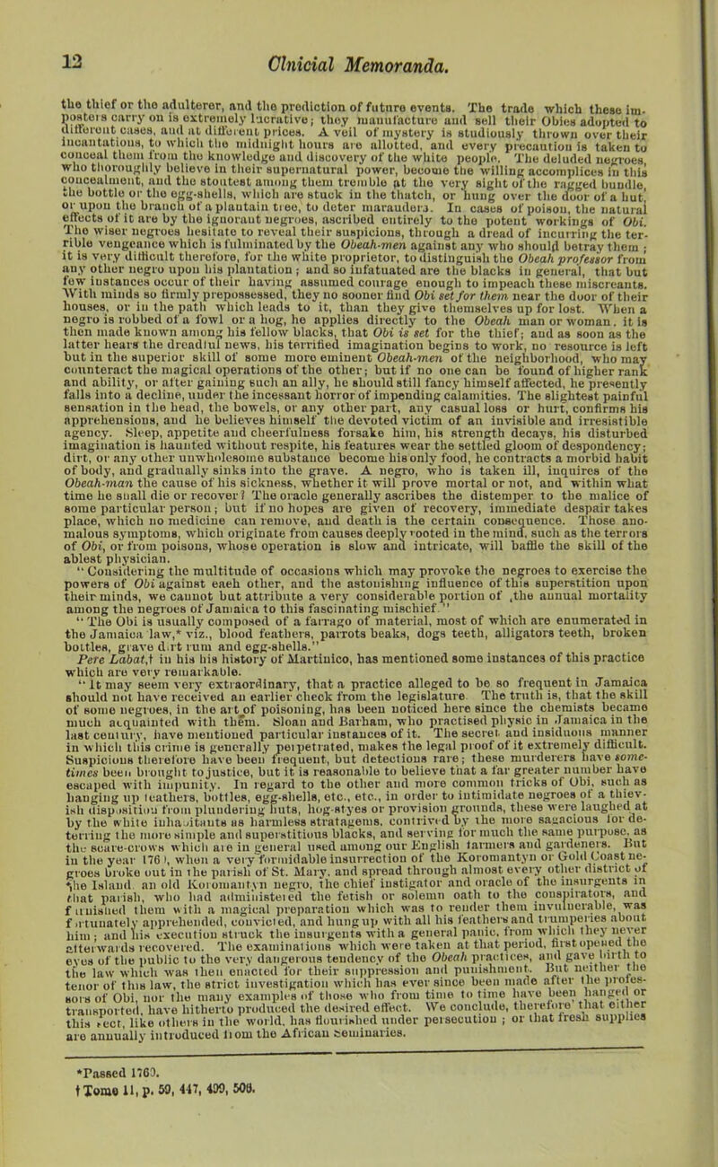 tlio thief or tho adulterer, and the prediction of future events. 'JCbe trade which these im- posters carry on is extremely lucrative; they manufacture and sell their Obies adopted to (luterent cases, aud at different prices. A veil of mystery is studiously thrown over their incantations, to which the midnight hours are allotted, and every precaution is taken to conceal them from tho knowledge and discovery of tho white people. The deluded negroes who thoroughly believe in their supernatural power, become the willing accomplices in this concealment, aud the stoutest among them tremble pt the very sight of the ragged bundle *be bottle or tho egg-shells, which are stuck in the thatch, or hung over the door of a but! or upon the branch of a plautain tree, to deter marauder.!. In cases of poison, the natural effects of it are by the iguoraut negroes, ascribed entirely to tho potent workings of Obi. Tho wiser negroes hesitate to reveal their suspicions, through a dread of incurring the ter- rible vengeance which is fulminated by the Obeah-men against any who should betray them ; it is very ditlicnlt therefore, for the white proprietor, to distinguish the Obeah professor from any other negro upon his plantation ; and so infatuated are the blacks in general, that but few instances occur of their having assumed courage enough to impeach these miscreants. With minds so iirmly prepossessed, they no sooner find Obi set for them near the door of their houses, or in the path which leads to it, than they give themselves up for lost. When a negro is robbed of a fowl or a hog, ho applies directly to the Obeah man or woman. it is then made known anions his fellow blacks, that Obi is set for the thief; aud as soon as the latter hears the dreadlul news, his terrified imagination begins to work, no resource is left but in the superior skill of some moro eminent Obeah-men of the neighborhood, who may counteract the magical operations of the other; but if no one can be found of higher rank and ability, or after gaining such an ally, he should still fancy himself affected, he presently falls into a decline, under the incessant horror of impending calamities. The slightest painful sensation in the head, the bowels, or any other part, any casual loss or hurt, confirms his apprehensions, and he believes himself the devoted victim of an invisible and irresistible agency. Sleep, appetite and cheerfulness forsake him, his strength decays, his disturbed imagination is haunted without respite, his features wear the settled gloom of despondency; dirt, or any other unwholesome substance become his only food, he contracts a morbid babit of body, and gradually sinks into the grave. A negro, who is taken ill, inquires of the Obeah-man the cause of his sickness, whether it will prove mortal or not, and within what time he snail die or recover? The oracle generally ascribes the distemper to the malice of some particular person; but if no hopes are given of recovery, immediate despair takes place, which no medicine can remove, aud death is the certain consequence. Those ano- malous symptoms, which originate from causes deeply > ooted in the mind, such as the terrors of Obi, or from poisons, whose operation is slow and intricate, will baffle the skill of the ablest physician. “ Considering tho multitude of occasions which may provoke tho negroes to exercise the powers of Obi against each other, and the astonishing influence of this superstition upon their minds, we cannot but attribute a very considerable portion of ,tlie annual mortality among the negroes of Jamaica to this fascinating mischief ” “ The Obi is usually composed of a farrago of material, most of which are enumerated in the Jamaica law,* viz., blood feathers, parrots beaks, dogs teeth, alligators teeth, broken bottles, grave dirt rum and egg-shells. Pete Labatf in his his history of Martiuico, has mentioned some instances of this practice which are very remarkable. “ it may seem very extraordinary, that a practice alleged to be so frequent in Jamaica should not have received an earlier check from the legislature The truth is, that the skill of some negroes, in the art of poisoning, has been noticed here since the chemists became much acquainted with them. Sloan aud Barham, who practised physic in Jamaica in the last century, have mentioned particular instances of it. The secret aud insiduous manner in which this crime is generally peipetrated, makes the legal proof of it extremely difficult. Suspicious therefore have been frequent, but detections rare; these murderers have some- times been brought to justice, but it is reasonable to believe that a far greater number have escaped with impunity. In regard to the other and more common tricks of Obi, such as hanging up leathers, bottles, egg-shells, etc., etc., in order to intimidate negroes ot a thiev- ish disposition from plundering huts, liog-styes or provision grounds, these were laughed at by the while inhabitants as harmless stratagems, contrived by ihe more sagacious lor de- terring tho more simple and superstitious blacks, and serving lor much the same purpose, as the- scare-crows which aie in general used among our Kuglisli tanners aud gardeners. But in tlie year 176 I, when a very formidable insurrection ot the Koromantyn or (jold Coast ne- groes broke out in the palish of St. Mary, and spread through almost every other district of *jhe Island an old Koromantyn negro, the chief instigator and oracle of the insurgents in that parish, who had admiiiisteied the fetish or solemn oath to the conspirators, ana f unbilled them with a magical preparation which was to render them invulnerable, was f irtuuately apprehended, convicted, and hungup with all his leathers and trumperies about him ; and his execution struck the insurgents with a general panic, from which they never attei wards recovered. The examinations which were taken at that period, first opened the eves of the public to the very dangerous tendency of tho Obeah practices, and gave birth to the law which was then enacted for their suppression and punishment.. But neither the tenor of this law, the strict investigation which has ever since been made alter the proies- sors of Obi, nor the many examples of those who from time to time have been hanged or transported, have hitherto produced the desired effect. We conclude, therefore that cither this rect, like others in the world, lias flourished under persecution ; or that fresh supplies are annuallyr introduced liom the African seminaries. ‘Passed 1763, t Tome 11, p. 59. 447, 430, 506.