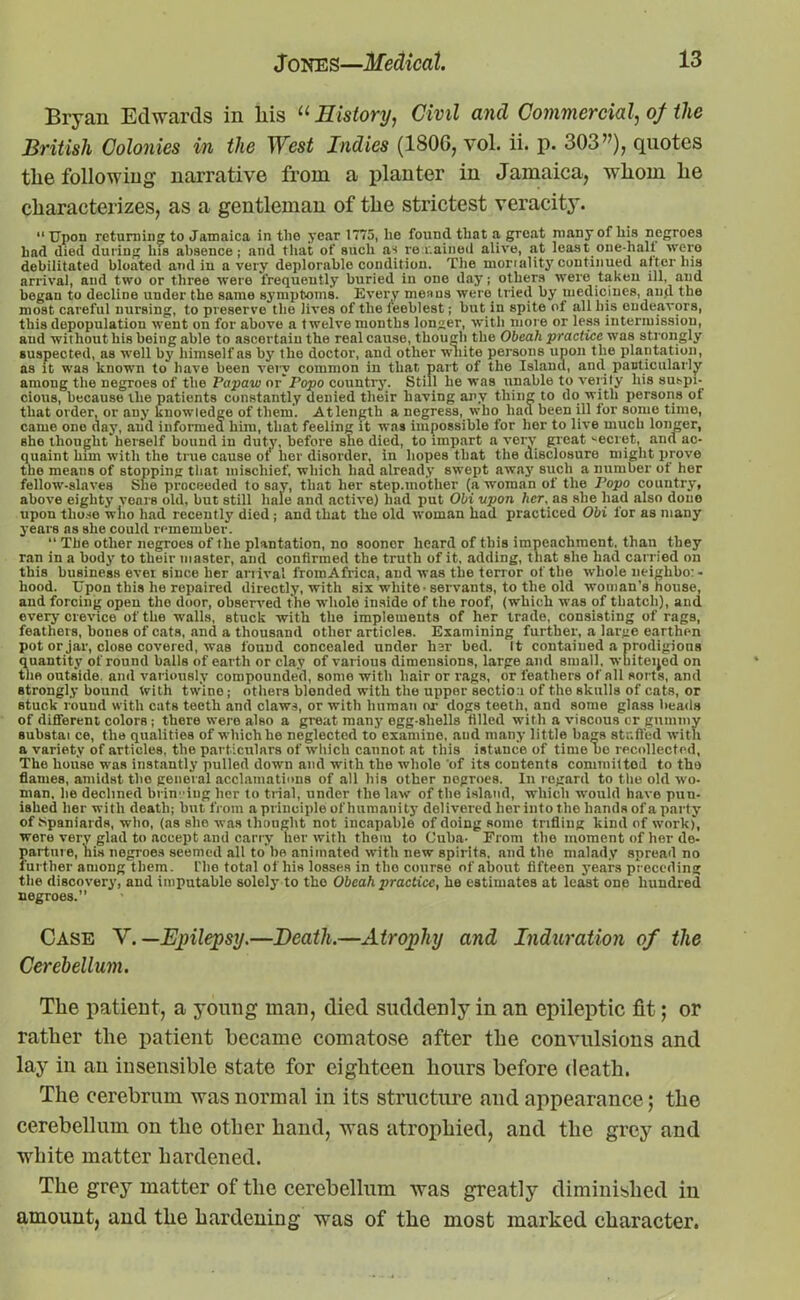 Bryan Edwards in liis “ History, Civil and Commercial, of the British Colonies in the West Indies (1806, vol. ii. p. 303”), quotes tlie following narrative from a planter in Jamaica, whom he characterizes, as a gentleman of the strictest veracity. “ Upon returning to Jamaica in the year 1775, he found that a great many of his negroes had died during his absence; and that of such as remained alive, at least one-hall were debilitated bloated and in a very deplorable condition. The mortality continued after his arrival, and two or three were frequently buried iu one day; others were taken ill, and began to decline under the same symptoms. Every means were tried by medicines, and the most careful nursing, to preserve the lives of the feeblest; but in spite of all his endeavors, this depopulation went on for above a twelve months longer, with more or less intermission, and without his being able to ascertain the real cause, though the Obeah practice was strongly suspected, as well by himself as by the doctor, and other white persons upon the plantation, as it was known to have been very common in that part of the Island, and particularly among the negroes of the Papaw orFopo country. Still he was unable to verity his suspi- cious, because the patients constantly denied their having any thing to do with persons of that order, or any knowledge of them. At length a negress, who had been ill for some time, came one day, and informed him, that feeling it was impossible for her to live much longer, she thought herself bound in duty, before she died, to impart a very great secret, ana ac- quaint him with the true cause ot' her disorder, in hopes that the disclosure might prove the meaus of stopping that mischief, which had already swept away such a number of her fellow-slaves She proceeded to say, that her step.mother (a woman of the Fopo country, above eighty years old, but still hale and active) had put Obi upon her, as she had also done upon those who had recently died ; and that the old woman had practiced Obi for as many years as she could remember. “ The other negroes of the plantation, no sooner heard of this impeachment, than they ran in a body to their master, and confirmed the truth of it. adding, that she had carried on this business ever since her anival fromAfrica, and was the terror of the whole neighbor- hood. Upon this he repaired directly, with six white • servants, to the old woman’s house, and forcing open the door, observed the whole inside of the roof, (which was of thatch), and every crevice of the walls, stuck with the implements of her trade, consisting of rags, feathers, hones of cats, and a thousand other articles. Examining further, a large earthen pot or jar, close covered, was found concealed under bar bed. It contained a prodigious quantity of round balls of earth or clay of various dimensions, large and small, whitened on the outside, and variously compounded, some with hair or rags, or feathers of all sorts, and strongly bound fvith twine; others blended with the upper section of the skulls of cats, or stuck round with cats teeth and claws, or with human or dogs teeth, and some glass beads of different colors ; there were also a great many egg-shells tilled with a viscous or gummy substai ce, the qualities of which he neglected to examine, and many little bags stuffed with a variety of articles, the particulars of which cannot at this istance of time no recollected, The house was instantly pulled down and with the whole 'of its contents committed to the flames, amidst the general acclamations of all his other negroes. In regard to the old wo- man. lie declined brin 'iug her to trial, under the law of the island, which would have pun- ished her with death; but from a principle of humanity delivered her into the hands of a party of Spaniards, who, (as she was thought not incapable of doing some trifling kind of work), were very glad to accept and carry her with them to Cuba- From the moment of her de- parture, his negroes seemed all to'be animated with new spirits, and the malady spread no further among them. The total of his losses in the course of about fifteen years preceding the discovery, and imputable solely to the Obeah practice, he estimates at least one hundred negroes.” Case V. —Epilepsy,—Death.—Atrophy and Induration of the Cerebellum. The patient, a young man, died suddenly in an epileptic fit; or rather the patient became comatose after the convulsions and lay in an insensible state for eighteen hours before death. The cerebrum was normal in its structure and appearance; the cerebellum on the other hand, was atrophied, and the grey and white matter hardened. The grey matter of the cerebellum was greatly diminished in amount, and the hardening was of the most marked character.