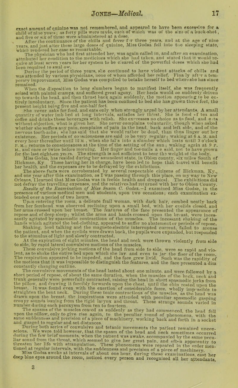 exact, amount of quinine was not remembered, and appeared to have been exce$sivo for a child of nine year* ; as furry pills wore made, each of which was of the size of a buck-shot, aud fire or six of these were administered at a dose. After the continuance of the chills and fever f >r three years, and at the ago of nino years, arid just alter these large doses of quinine, Miss Godsa fell into too sleeping state, which rendered her case so remarkable. The physician who had first attended her, was again called in, and after an examination, attributed her condition to the medieiues which she had taken, ami stated that it would re- quire at least seven years for her system to be cleared of the po wet fill doses which she had been required to swal ow. Durum the period of three years, she continued to have violent attacks of chills and was attended by various physicians, none ot whom afforded her relief. Fina ly nft-r a tem- porary improvement, Miss Godsa was compelled to betake herself to bed where she lias since remained. When the disposition to long slumbers began to manifest itself, she was frequently seized with painiul cramps, and suffered great agony. Iler heels would uo suddenly driven up towards the head, and then thrust hack again suddenly, tlio motion appearing to be en- tirely involuntary. Since (lie patient lias been confined to bed she lias grown three feet, tbo present height being five and one-half feet Slie never asks for food, and eats only when strongly urged by her attendants. A small quantity of water imb bed at long intervals, satisfies lier thirst.’ She is foml of tea and coffee and drinks these beverages witli relish. She ex cresses no choice as to food, and e its without objection, what is given her. She never complains voluntarily, though when asked whether slie suffers any pain, complains of pain in the head, back and left side, and of the nervous tooth-ache; she lias said that she would rather be dead, than thus linger outlier existence. Her periods of consciousness are said ;o be very regular; waking at 6 A. M. and every hour thereafter until 12 Mwhen'she fal's into a slumber which lasts until :t o’clock r. M.; returns to consciousness at the time of the setting of the sun; waking again at 9 l*. m., and once or twice before morning. Her finger and toe-nails a o said, not to have grown for tlio last eighteen yet rs. The strength is not sufficient to hear the weight ot the body. Miss Godsa, lias resided during her somnolent state, in Obion county, six miles South of Hickman, Ky Those having her in charge, have been led to hope that tiavel will benefit her health, and the expenses are to he defrayed by the exhibitions. The above facts were corroborated by several respectable citizens of Hickman, Ky., and one year after this examination, as I was passing through this place, on my way to New Orleans, I learned that Miss Godsa was in feeble health and dropsical. The exhibitions did not defray the travelling expenses, and the relatives had returned with her to Obion County. Results of the Examination of Mins Susan C. Godsa. —I examined Miss Godsa, in tlie presence of various medical men and students, upon two occasions; each examination ex- tended over a period of two hours. Upon entering the room, a delicate frail woman, with dark hair, combed neatly back from her forehead was observed reclining upon a small bed, with her eyelids closed, and lier arms crossed upon her breast. The features of the face presented the appearance of repose and of deep sleep ; whilst the arms and hands crossed upon the breast, were inces- santly agitated by spasmodic contractions of tlio muscles. The incessant shaking of the hands which agitated tlio bed-elothing, appeared to suffer no abatement or periods of repose. Shaking, loud talking and the magneto-electric interrupted current, failed to arouse the patient, and when the eyelids were drawn back, the pupils were expanded, but responded to the stimulus of light and slowly contracted. At the expiration of eight minutes, the head and neck were thrown violently from side to side, by rapid lateral convulsive motions of the muscles. These convulsive jerking motions of the head from side to side, were so rapid and vio- lent, as to shake the entire bed upon which she lav and even to jar the floor of the room. The respiration appeared to ho impeded, and the face grew livid. ' Such was tlio rapidity of the motions that it was impossible to distinguish the features, aud the face presented a dim constantly changing outline. The convulsive movements of the head lasted about one minnto. and were followed by a short period of repose, of about the same duration, when the muscles of the hack, neck anil trunk generally were powerfully contracted, raising the head in short spasmodic jerks from the pillow, and drawing it forcibly forwards upon the chest, until the chin rested upon the breast. It was found even with the exertion of considerable force, wholly imp-ssihle to straighten the bent neck. During these tonic contractions of the muscles, as the head was drawn upon the breast, the inspirations were attended with peculiar spasmodic gasping ernupy sounds issuing from the rigid larynx and throat. These strange sounds varied in number during each paroxysm from ten to fourteen. The spasms of the muscles ceased as suddenly as they had commenced the head fell upon the pillow, only to give rise again, to the peculiar round of phenomena, with the same suddenness and precision of a piece of machinery, working back aud forth in a socket and guaged to regular and set distances. During both series of convnlsive and tetanic movements the patient remained nncon- scions. We were told however, that the spasm of the head and neck sometimes occurred during the few brief moments, when the patient was awake, accompanied bv the same pecu- liar sound from the throat, which seemed to give her great pain, and often apparently to threaten lier life with strangulation. These phenomena were repeated in the order men- tioned at regular intervals, with the suddenness and precision of a piece of machinery. Miss Godsa nwoke at intervals of about one hour, during these examinations, east her deep blue eyes around the room, noticed every person and recognized all lier attendants.