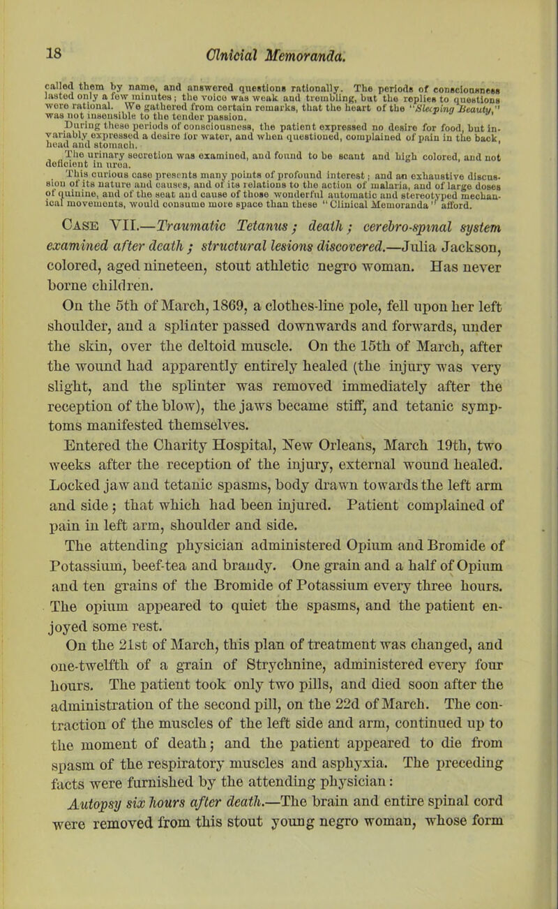 called them by name, and answerod questions rationally. The periods of consciousness laated only a few minutes; the voice was weak and trembling, but the replies to questions wore rational. We gathered from certain remarks, that the heart of the Sleeping Ucaulv  was not insensible to the tender passion. During these periods of consciousness, the patient expressed no desire for food, but in- variably expressed a Uosire lor water, and when questioned, complained of pain in the back head and stomach. ' The urinary secretion was examined, and found to he scant and high colored, and not deficient in urea. This curious case presents many points of profound interest; and an exhaustive discus- sipn of its nature and causes, and of its relations to the action of malaria, and of large doses of quinine, and of the seat and cause of those wonderful automatic and stereotyped mechan- ical movements, would oonsume more space than these “ Clinical Memorandaafford. Case YII.—Traumatic Tetanus; death; cerebrospinal system examined after death ; structural lesions discovered.—Julia Jackson, colored, aged nineteen, stout athletic negro woman. Has never borne children. On the 5th of March, 1869, a clothes-line pole, fell upon her left shoulder, and a splinter passed downwards and forwards, under the skin, over the deltoid muscle. On the 15th of March, after the wound had apparently entirely healed (the injury was very slight, and the splinter was removed immediately after the reception of the blow), the jaws became stiff, and tetanic symp- toms manifested themselves. Entered the Charity Hospital, New Orleans, March 19th, two weeks after the reception of the injury, external wound healed. Locked jaw and tetanic spasms, body drawn towards the left arm and side; that which had been injured. Patient complained of pain in left arm, shoulder and side. The attending physician administered Opium and Bromide of Potassium, beef-tea and brandy. One grain and a half of Opium and ten grains of the Bromide of Potassium every three hours. The opium appeared to quiet the spasms, and the patient en- joyed some rest. On the 21st of March, this plan of treatment was changed, and one-twelfth of a grain of Strychnine, administered every four hours. The patient took only two pills, and died soon after the administration of the second pill, on the 22d of March. The con- traction of the muscles of the left side and arm, continued up to the moment of death; and the patient appeared to die from spasm of the respiratory muscles and asphyxia. The preceding facts were furnished by the attending physician: Autopsy six hours after death.—The brain and entire spinal cord were removed from this stout young negro woman, whose form