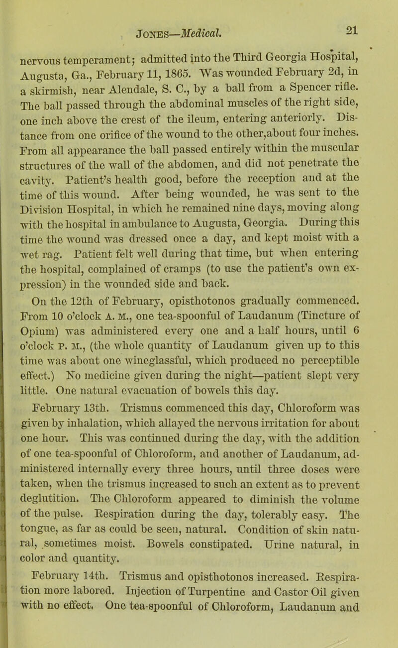 nervous temperament} admitted into tlie Third Georgia Hospital, Augusta, Ga., February 11, 1865. Was wounded February 2d, in a skirmish, near Alendale, S. C., by a ball from a Spencer rifle. The ball passed through the abdominal muscles of the right side, one inch above the crest of the ileum, entering anteriorly. Dis- tance from one orifice of the wound to the other,about four inches. From all appearance the ball passed entirely within the muscular structures of the wall of the abdomen, and did not penetrate the cavity. Patient’s health good, before the reception and at the time of this wound. After being wounded, he was sent to the Division Hospital, in which he remained nine days, moving along with the hospital in ambulance to Augusta, Georgia. During this time the wound was dressed once a day, and kept moist with a wet rag. Patient felt well during that time, but when entering the hospital, complained of cramps (to use the patient’s own ex- pression) in the wounded side and back. On the 12tli of February, opisthotonos gradually commenced. From 10 o’clock A. M., one tea-spoonful of Laudanum (Tincture of Opium) was administered every one and a half hours, until 6 o’clock p. M., (the whole quantity of Laudanum given up to this time was about one wineglassful, which produced no perceptible effect.) No medicine given during the night—patient slept very little. One natural evacuation of bowels this day. February 13th. Trismus commenced this day, Chloroform was given by inhalation, which allayed the nervous irritation for about one hour. This was continued during the day, with the addition of one tea-spoonful of Chloroform, and another of Laudanum, ad- ministered internally every three hours, until three doses were taken, when the trismus increased to such an extent as to prevent deglutition. The Chloroform appeared to diminish the volume of the pulse. Eespiration during the day, tolerably easy. The tongue, as far as could be seen, natural. Condition of skin natu- ral, sometimes moist. Bowels constipated. Urine natural, in color and quantity. February 14th. Trismus and opisthotonos increased. Eespira- tion more labored. Injection of Turpentine and Castor Oil given with no effect. One tea-spoonful of Chloroform, Laudanum and