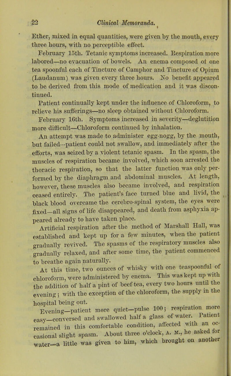 I Ether, mixed in equal quantities, were given by the mouth, every three hours, with no perceptible effect. February 15th. Tetanic symptoms increased. Respiration more labored—no evacuation of bowels. An enema composed of one tea spoonful each of Tincture of Camphor and Tincture of Opium (Laudanum) was given every three hours. Xo benefit appeared to be derived from this mode of medication and it was discon- tinued. Patient continually kept under the influence of Chloroform, to relieve his sufferings—no sleep obtained without Chloroform. February 16th. Symptoms increased in severity—deglutition more difficult—Chloroform continued by inhalation. An attempt was made to administer egg-nogg, by the mouth, but failed—patient could not swallow, and immediately after the efforts, was seized by a violent tetanic spasm. In the spasm, the muscles of respiration became involved, which soon arrested the thoracic respiration, so that the latter function was only per- formed by the diaphragm and abdominal muscles. At length, however, these muscles also became involved, and respiration ceased entirely. The patient’s face turned blue and livid, the black blood overcame the cerebro-spinal system, the eyes were fixed—all signs of life disappeared, and death from asphyxia ap- peared already to have taken place. Artificial respiration after the method of Marshall Hall, was established and kept up for a few minutes, when the patient gradually revived. The spasms of the respiratory muscles also gradually relaxed, and after some time, the patient commenced to breathe again naturally. At this time, two ounces of whisky with one teaspoonful of chloroform, were administered by enema. This was kept up w ith the addition of half a pint of beef tea, every two hours until the evening; with the exception of the chloroform, the supply in the hospital being out. Evening—patient more quiet-pulse 100; respiration more eaSy conversed and swallowed half a glass of water. Patient remained in this comfortable condition, affected with an oc- casional slight spasm. About three o’clock, A. M., he aske or water-a little was given to him, which brought on another